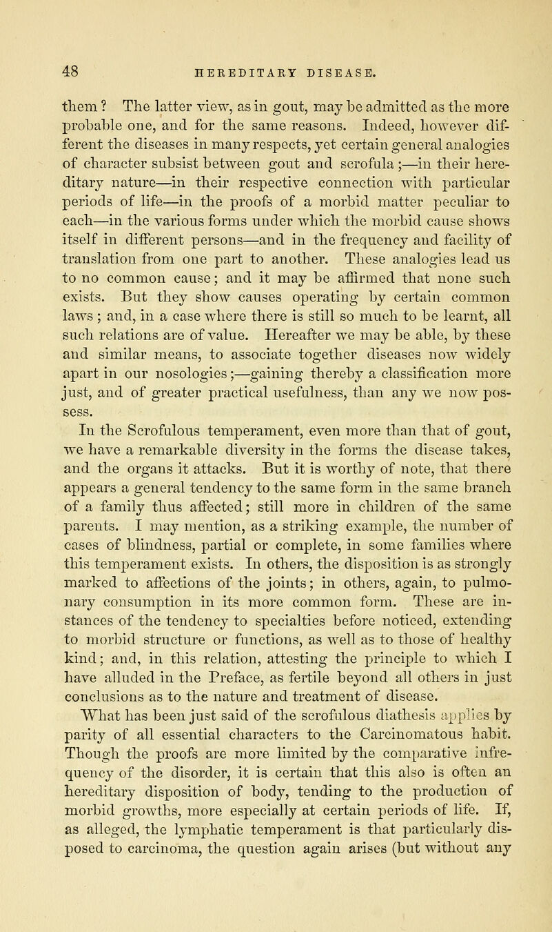 them ? The latter view, as in gout, may be admitted as the more probable one, and for the same reasons. Indeed, however dif- ferent the diseases in many respects, yet certain general analogies of character subsist between gout and scrofula;—in their here- ditary nature—in their respective connection with particular periods of life—in the proofs of a morbid matter peculiar to each—in the various forms under which the morbid cause shows itself in different persons—and in the frequency and facility of translation from one part to another. These analogies lead us to no common cause; and it may be affirmed that none such exists. But they show causes operating by certain common laws ; and, in a case where there is still so much to be learnt, all such relations are of value. Hereafter we may be able, by these and similar means, to associate together diseases now widely apart in our nosologies;—gaining thereby a classification more just, and of greater practical usefulness, than any we now pos- sess. In the Scrofulous temperament, even more than that of gout, we have a remarkable diversity in the forms the disease takes, and the organs it attacks. But it is worthy of note, that there appears a general tendency to the same form in the same branch of a family thus affected; still more in children of the same parents. I may mention, as a striking example, the number of cases of blindness, partial or complete, in some families where this temperament exists. In others, the disposition is as strongly marked to affections of the joints; in others, again, to pulmo- nary consumption in its more common form. These are in- stances of the tendency to specialties before noticed, extending to morbid structure or functions, as well as to those of healthy kind; and, in this relation, attesting the principle to which I have alluded in the Preface, as fertile beyond all others in just conclusions as to the nature and treatment of disease. What has been just said of the scrofulous diathesis applies by parity of all essential characters to the Carcinomatous habit. Though the proofs are more limited by the comparative infre- quency of the disorder, it is certain that this also is often an hereditary disposition of body, tending to the production of morbid growths, more especially at certain periods of life. If, as alleged, the lymphatic temperament is that particularly dis- posed to carcinoma, the question again arises (but without any