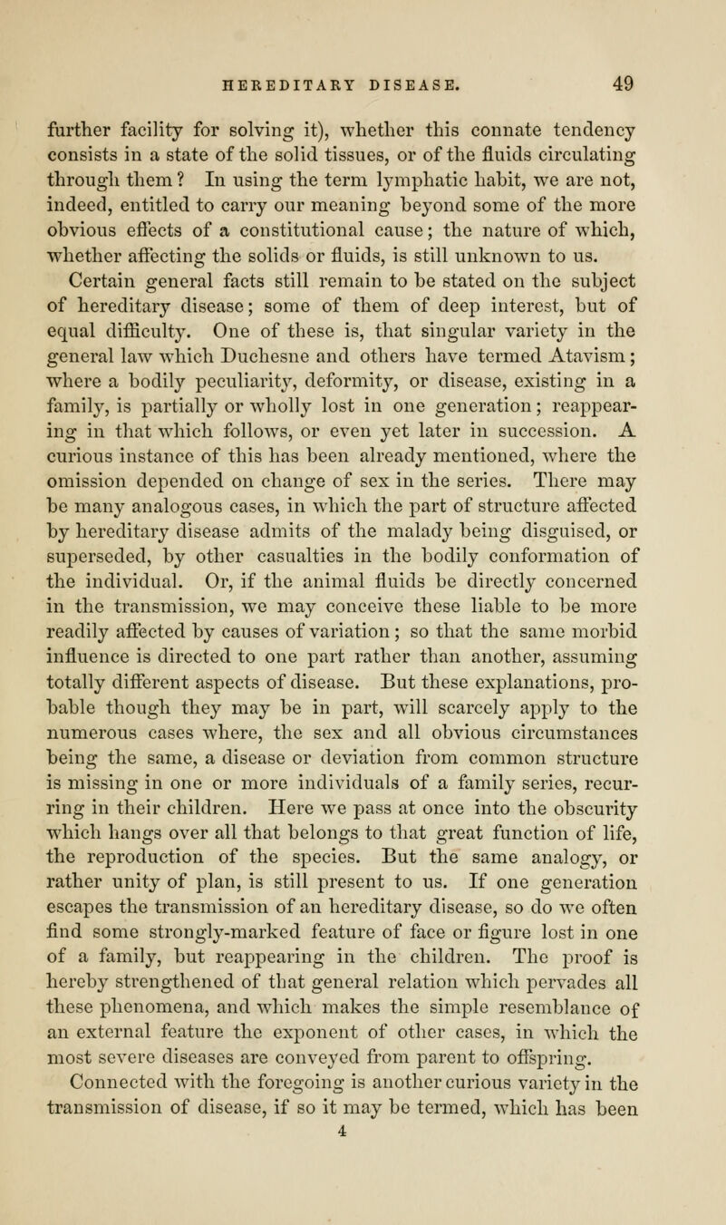 further facility for solving it), whether this connate tendency- consists in a state of the solid tissues, or of the fluids circulating through them ? In using the term lymphatic habit, we are not, indeed, entitled to carry our meaning beyond some of the more obvious effects of a constitutional cause; the nature of which, whether affecting the solids or fluids, is still unknown to us. Certain general facts still remain to be stated on the subject of hereditary disease; some of them of deep interest, but of equal difficulty. One of these is, that singular variety in the general law which Duchesne and others have termed Atavism ; where a bodily peculiarity, deformity, or disease, existing in a family, is partially or wholly lost in one generation; reappear- ing in that which follows, or even yet later in succession. A curious instance of this has been already mentioned, where the omission depended on change of sex in the series. There may be many analogous cases, in which the part of structure affected by hereditary disease admits of the malady being disguised, or superseded, by other casualties in the bodily conformation of the individual. Or, if the animal fluids be directly concerned in the transmission, we may conceive these liable to be more readily affected by causes of variation; so that the same morbid influence is directed to one part rather than another, assuming totally different aspects of disease. But these explanations, pro- bable though they may be in part, will scarcely apply to the numerous cases where, the sex and all obvious circumstances being the same, a disease or deviation from common structure is missing in one or more individuals of a family series, recur- ring in their children. Here we pass at once into the obscurity which hangs over all that belongs to that great function of life, the reproduction of the species. But the same analogy, or rather unity of plan, is still present to us. If one generation escapes the transmission of an hereditary disease, so do we often find some strongly-marked feature of face or figure lost in one of a family, but reappearing in the children. The proof is hereby strengthened of that general relation which pervades all these phenomena, and which makes the simple resemblance of an external feature the exponent of other cases, in which the most severe diseases are conveyed from parent to offspring. Connected with the foregoing is another curious variety in the transmission of disease, if so it may be termed, which has been 4