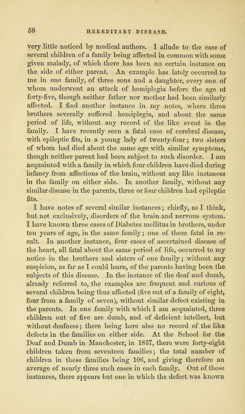 very little noticed by medical authors. I allude to the case of several children of a family being affected in common with some given malady, of which there has been no certain instance on the side of either parent. An example has lately occurred to me in one family, of three sons and a daughter, every one of whom underwent an attack of hemiplegia before the age o± forty-five, though neither father nor mother had been similarly affected. I find another instance in my notes, where three brothers severally suffered hemiplegia, and about the same period of life, without any record of the like event in the family. I have recently seen a fatal case of cerebral disease, with epileptic fits, in a young lady of twenty-four; two sisters of whom had died about the same age with similar symptoms, though neither parent had been subject to such disorder. I am acquainted with a family in which four children have died during infancy from affections of the brain, without any like instances in the family on either side. In another family, without any similar disease in the parents, three or four children had epileptic fits. I have notes of several similar instances; chiefly, as I think, but not exclusively, disorders of the brain and nervous system. I have known three cases of Diabetes mellitus in brothers, under ten years of age, in the same family; one of them fatal in re- sult. In another instance, four cases of ascertained disease of the heart, all fatal about the same period of life, occurred to my notice in the brothers and sisters of one family; without any suspicion, as far as I could learn, of the parents having been the subjects of this disease. In the instance of the deaf and dumb, already referred to, the examples are frequent and curious of several children being thus affected (five out of a family of eight, four from a family of seven), without similar defect existing in the parents. In one family with which I am acquainted, three children out of five are dumb, and of deficient intellect, but without deafness; there being here also no record of the like defects in the families on either side. At the School for the Deaf and Dumb in Manchester, in 1837, there were forty-eight children taken from seventeen families; the total nnmber of children in these families being 106, and giving therefore an average of nearly three such cases in each family. Out of these instances, there appears but one in which the defect was known