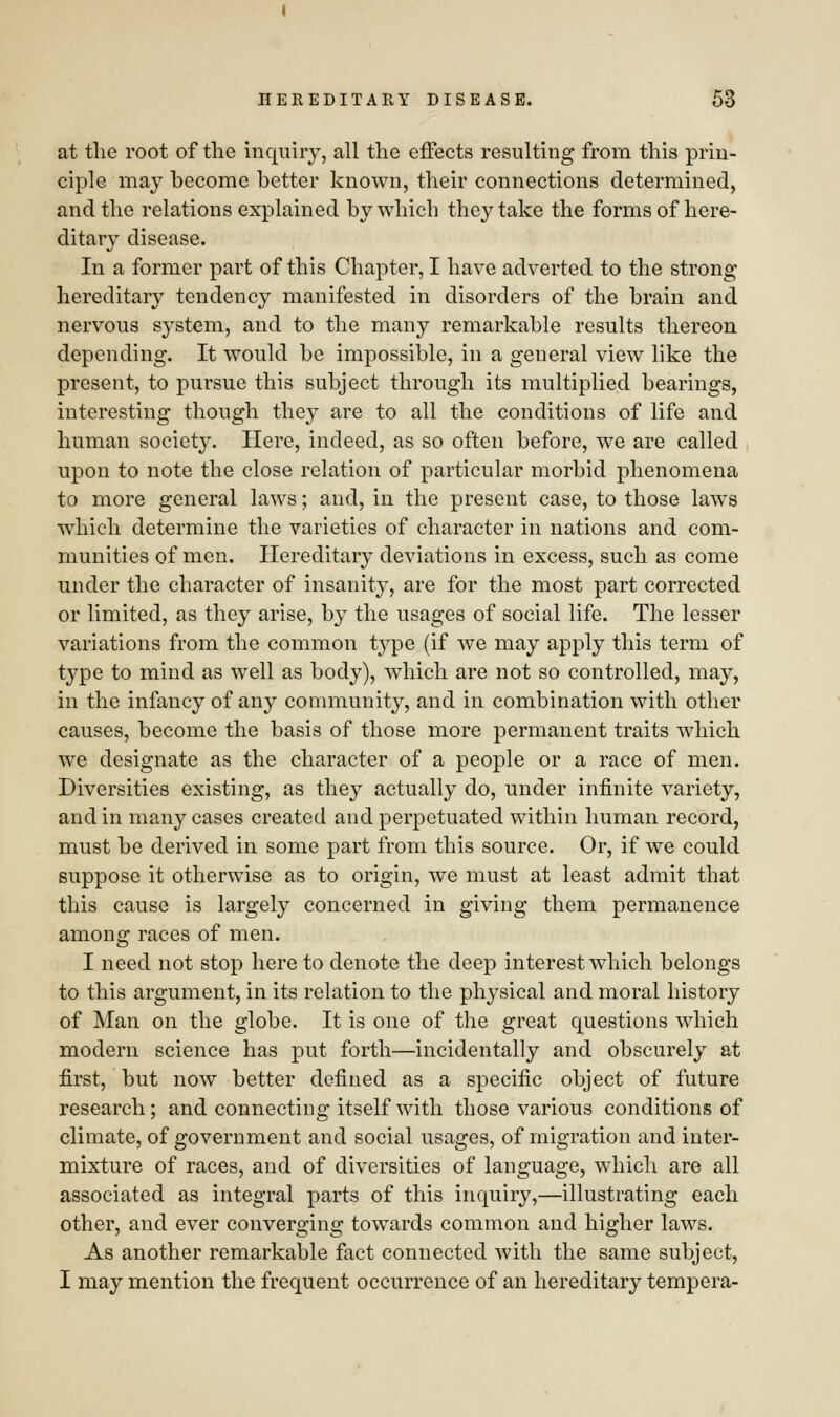 at the root of the inquiry, all the effects resulting from this prin- ciple may become better known, their connections determined, and the relations explained by which they take the forms of here- ditary disease. In a former part of this Chapter, I have adverted to the strong hereditary tendency manifested in disorders of the brain and nervous system, and to the many remarkable results thereon depending. It would be impossible, in a general view like the present, to pursue this subject through its multiplied bearings, interesting though they are to all the conditions of life and human society. Here, indeed, as so often before, we are called upon to note the close relation of particular morbid phenomena to more general laws; and, in the present case, to those laws which determine the varieties of character in nations and com- munities of men. Hereditary deviations in excess, such as come under the character of insanity, are for the most part corrected or limited, as they arise, by the usages of social life. The lesser variations from the common type (if we may apply this term of type to mind as well as body), which are not so controlled, may, in the infancy of any community, and in combination with other causes, become the basis of those more permanent traits which we designate as the character of a people or a race of men. Diversities existing, as they actually do, under infinite variety, and in many cases created and perpetuated within human record, must be derived in some part from this source. Or, if we could suppose it otherwise as to origin, we must at least admit that this cause is largely concerned in giving them permanence among races of men. I need not stop here to denote the deep interest which belongs to this argument, in its relation to the physical and moral history of Man on the globe. It is one of the great questions which modern science has put forth—incidentally and obscurely at first, but now better defined as a specific object of future research; and connecting itself with those various conditions of climate, of government and social usages, of migration and inter- mixture of races, and of diversities of language, which are all associated as integral parts of this inquiry,—illustrating each other, and ever converging towards common and higher laws. As another remarkable fact connected with the same subject, I may mention the frequent occurrence of an hereditary tempera-