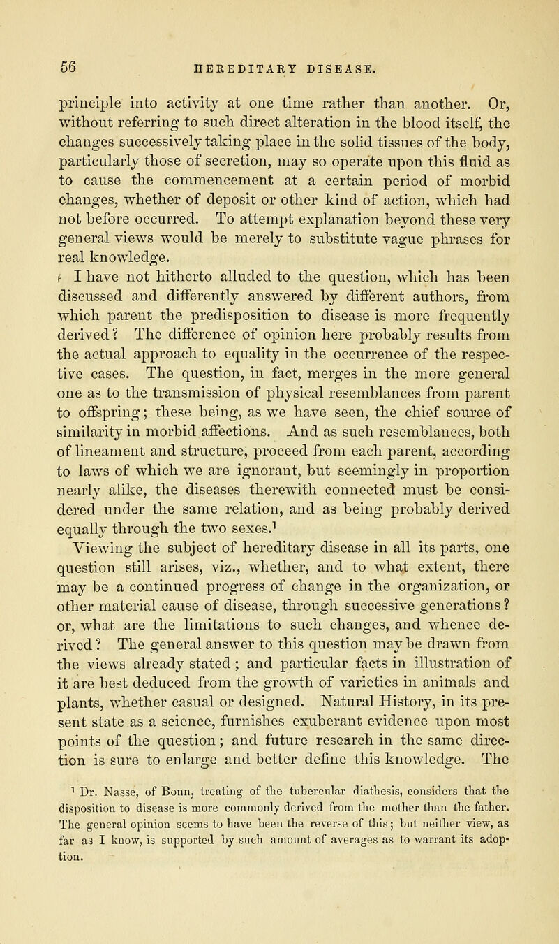 principle into activity at one time rather than another. Or, without referring to such direct alteration in the blood itself, the changes successively taking place in the solid tissues of the body, particularly those of secretion, may so operate upon this fluid as to cause the commencement at a certain period of morbid changes, whether of deposit or other kind of action, which had not before occurred. To attempt explanation beyond these very general views would be merely to substitute vague phrases for real knowledge. i I have not hitherto alluded to the question, which has been discussed and differently answered by different authors, from which parent the predisposition to disease is more frequently derived ? The difference of opinion here probably results from the actual approach to equality in the occurrence of the respec- tive cases. The question, in fact, merges in the more general one as to the transmission of physical resemblances from parent to offspring; these being, as we have seen, the chief source of similarity in morbid affections. And as such resemblances, both of lineament and structure, proceed from each parent, according to laws of which we are ignorant, but seemingly in proportion nearly alike, the diseases therewith connected must be consi- dered under the same relation, and as being probably derived equally through the two sexes.1 Viewing the subject of hereditary disease in all its parts, one question still arises, viz., whether, and to what extent, there may be a continued progress of change in the organization, or other material cause of disease, through successive generations ? or, what are the limitations to such changes, and whence de- rived? The general answer to this question maybe drawn from the views already stated ; and particular facts in illustration of it are best deduced from the growth of varieties in animals and plants, whether casual or designed. Natural History, in its pre- sent state as a science, furnishes exuberant evidence upon most points of the question; and future research in the same direc- tion is sure to enlarge and better define this knowledge. The 1 Dr. Nasse, of Bonn, treating of the tubercular diathesis, considers that the disposition to disease is more commonly derived from the mother than the father. The general opinion seems to have been the reverse of this; but neither view, as far as I know, is supported by such amount of averages as to warrant its adop- tion.
