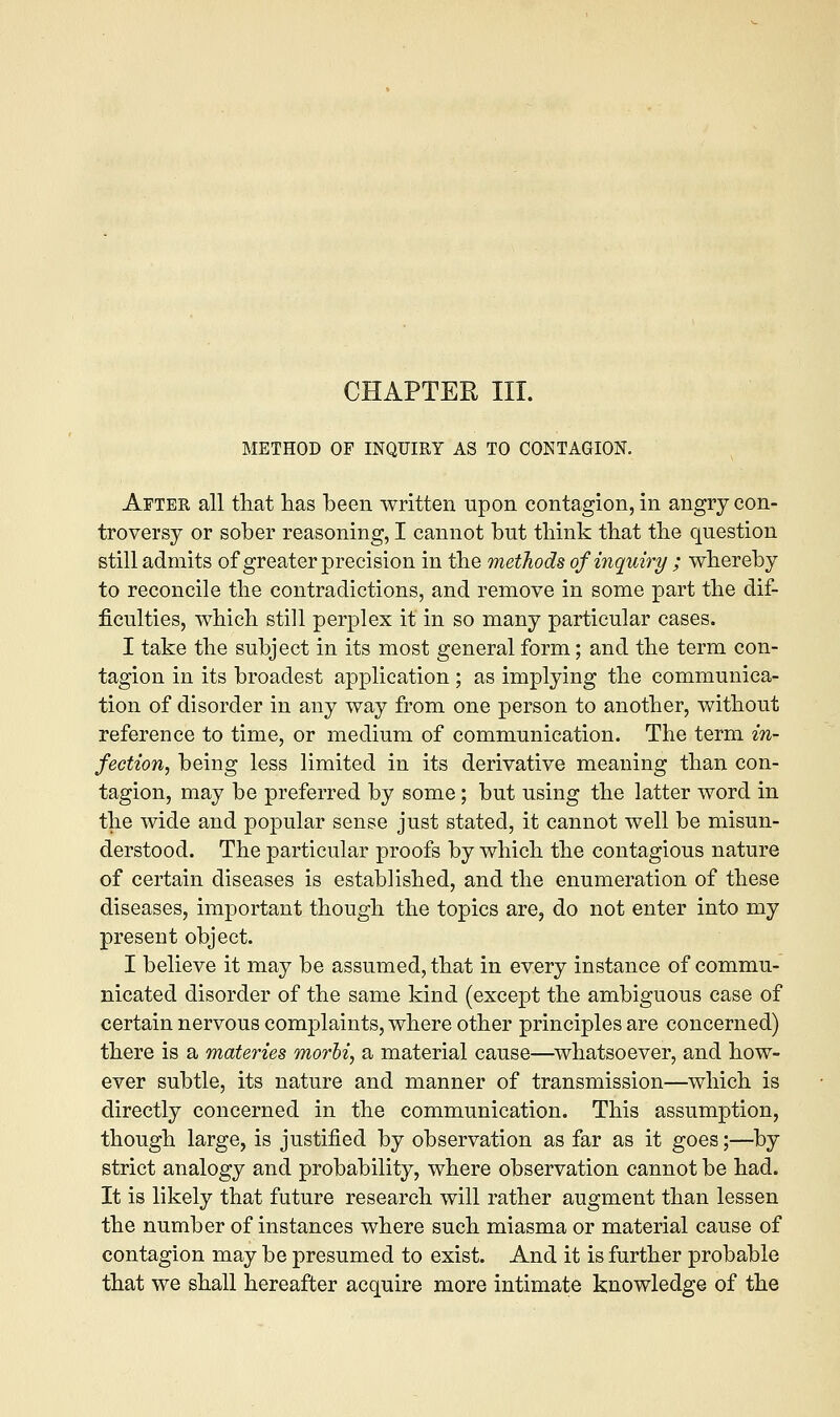 CHAPTER III. METHOD OF INQUIRY AS TO CONTAGION. After all that lias been written upon contagion, in angry con- troversy or sober reasoning, I cannot but think that the question still admits of greater precision in the methods of inquiry ; whereby to reconcile the contradictions, and remove in some part the dif- ficulties, which still perplex it in so many particular cases. I take the subject in its most general form; and the term con- tagion in its broadest application ; as implying the communica- tion of disorder in any way from one person to another, without reference to time, or medium of communication. The term in- fection, being less limited in its derivative meaning than con- tagion, may be preferred by some; but using the latter word in the wide and popular sense just stated, it cannot well be misun- derstood. The particular proofs by which the contagious nature of certain diseases is established, and the enumeration of these diseases, important though the topics are, do not enter into my present object. I believe it may be assumed, that in every instance of commu- nicated disorder of the same kind (except the ambiguous case of certain nervous complaints, where other principles are concerned) there is a materies morbi, a material cause—whatsoever, and how- ever subtle, its nature and manner of transmission—which is directly concerned in the communication. This assumption, though large, is justified by observation as far as it goes;—by strict analogy and probability, where observation cannot be had. It is likely that future research will rather augment than lessen the number of instances where such miasma or material cause of contagion may be presumed to exist. And it is further probable that we shall hereafter acquire more intimate knowledge of the