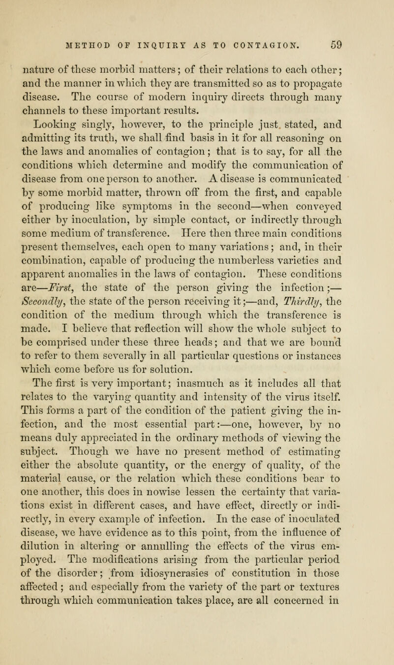 nature of these morbid matters; of their relations to each other; and the manner in which they are transmitted so as to propagate disease. The course of modern inquiry directs through many channels to these important results. Looking singly, however, to the principle just, stated, and admitting its truth, we shall find basis in it for all reasoning on the laws and anomalies of contagion; that is to say, for all the conditions which determine and modify the communication of disease from one person to another. A disease is communicated by some morbid matter, thrown off from the first, and capable of producing like symptoms in the second—when conveyed either by inoculation, by simple contact, or indirectly through some medium of transference. Here then three main conditions present themselves, each open to many variations; and, in their combination, capable of producing the numberless varieties and apparent anomalies in the laws of contagion. These conditions are—First, the state of the person giving the infection;— Secondly, the state of the person receiving it;—and, Thirdly, the condition of the medium through which the transference is made. I believe that reflection will show the whole subject to be comprised under these three heads; and that we are bound to refer to them severally in all particular questions or instances which come before us for solution. The first is very important; inasmuch as it includes all that relates to the varying quantity and intensity of the virus itself. This forms a part of the condition of the patient giving the in- fection, and the most essential part:—one, however, by no means duly appreciated in the ordinary methods of viewing the subject. Though we have no present method of estimating either the absolute quantity, or the energy of quality, of the material cause, or the relation which these conditions bear to one another, this does in nowise lessen the certainty that varia- tions exist in different cases, and have effect, directly or indi- rectly, in every example of infection. In the case of inoculated disease, we have evidence as to this point, from the influence of dilution in altering or annulling the effects of the virus em- ployed. The modifications arising from the particular period of the disorder; from idiosyncrasies of constitution in those affected ; and especially from the variety of the part or textures through which communication takes place, are all concerned in