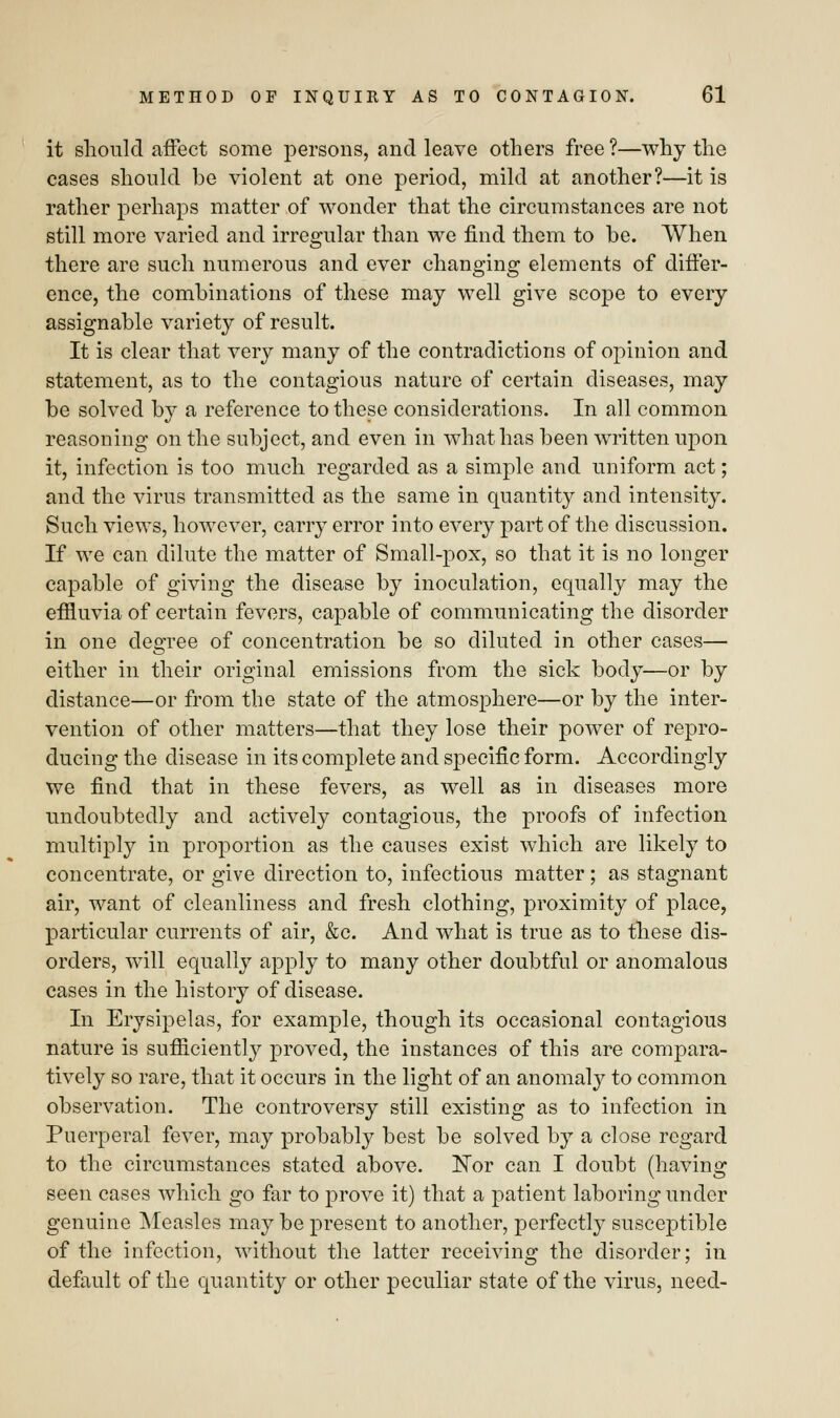 it should affect some persons, and leave others free ?—why the cases should be violent at one period, mild at another?—it is rather perhaps matter of wonder that the circumstances are not still more varied and irregular than we find them to be. When there are such numerous and ever changing elements of differ- ence, the combinations of these may well give scope to every assignable variety of result. It is clear that very many of the contradictions of opinion and statement, as to the contagious nature of certain diseases, may be solved by a reference to these considerations. In all common reasoning on the subject, and even in what has been written upon it, infection is too much regarded as a simple and uniform act; and the virus transmitted as the same in quantity and intensity. Such views, however, carry error into every part of the discussion. If we can dilute the matter of Small-pox, so that it is no longer capable of giving the disease by inoculation, equally may the effluvia of certain fevers, capable of communicating the disorder in one degree of concentration be so diluted in other cases— either in their original emissions from the sick body—or by distance—or from the state of the atmosphere—or by the inter- vention of other matters—that they lose their power of repro- ducing the disease in its complete and specific form. Accordingly we find that in these fevers, as well as in diseases more undoubtedly and actively contagious, the proofs of infection multiply in proportion as the causes exist which are likely to concentrate, or give direction to, infectious matter; as stagnant air, want of cleanliness and fresh clothing, proximity of place, particular currents of air, &c. And what is true as to these dis- orders, will equally apply to many other doubtful or anomalous cases in the history of disease. In Erysipelas, for example, though its occasional contagious nature is sufficiently proved, the instances of this are compara- tively so rare, that it occurs in the light of an anomaly to common observation. The controversy still existing as to infection in Puerperal fever, may probably best be solved by a close regard to the circumstances stated above. Kor can I doubt (having seen cases which go far to prove it) that a patient laboring under genuine Measles may be present to another, perfectly susceptible of the infection, without the latter receiving the disorder; in default of the quantity or other peculiar state of the virus, need-