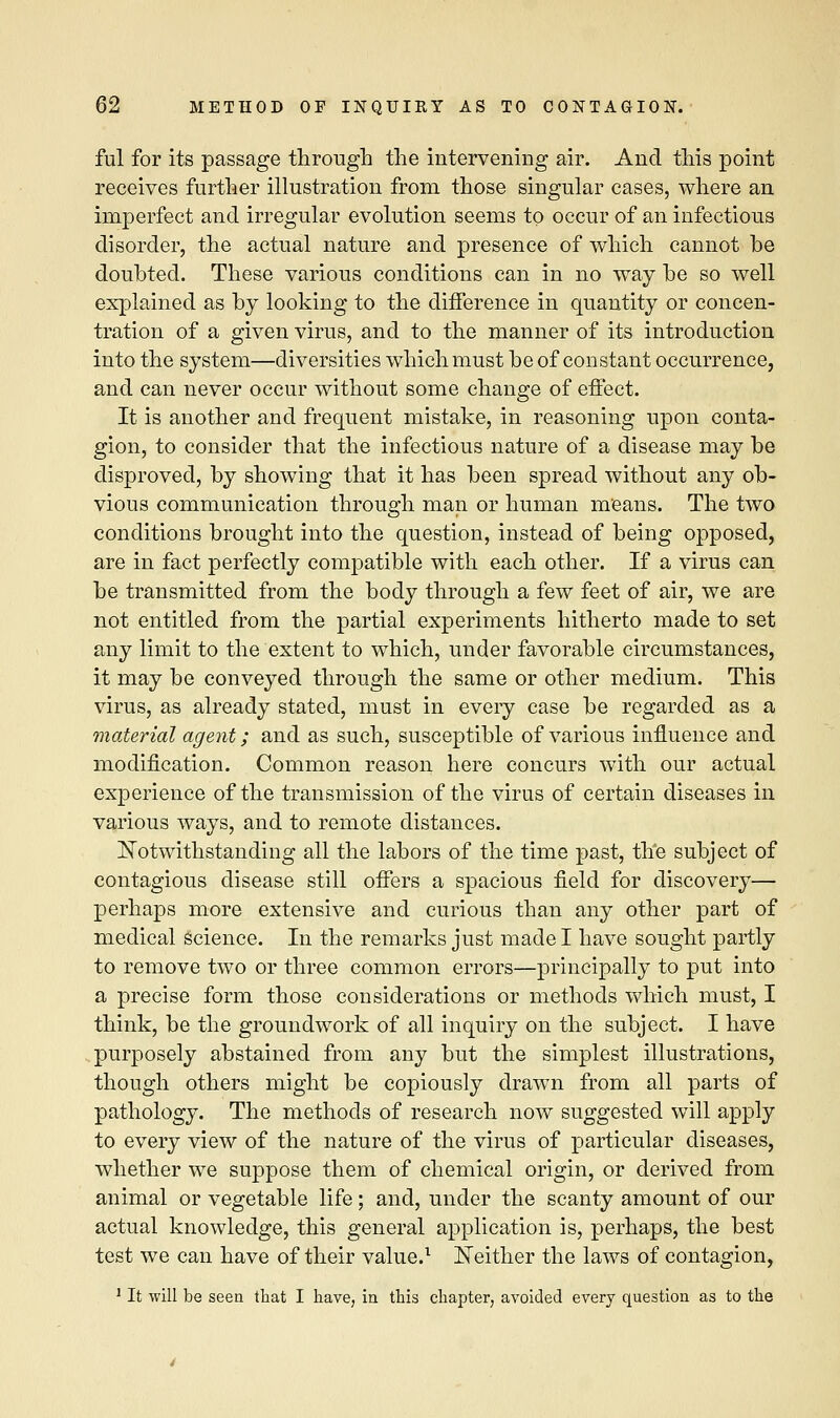 ful for its passage through the intervening air. And this point receives further illustration from those singular cases, where an imperfect and irregular evolution seems to occur of an infectious disorder, the actual nature and presence of which cannot be doubted. These various conditions can in no way be so well explained as by looking to the difference in quantity or concen- tration of a given virus, and to the manner of its introduction into the system—diversities which must be of constant occurrence, and can never occur without some change of effect. It is another and frequent mistake, in reasoning upon conta- gion, to consider that the infectious nature of a disease may be disproved, by showing that it has been spread without any ob- vious communication through man or human means. The two conditions brought into the question, instead of being opposed, are in fact perfectly compatible with each other. If a virus can be transmitted from the body through a few feet of air, we are not entitled from the partial experiments hitherto made to set any limit to the extent to which, under favorable circumstances, it may be conveyed through the same or other medium. This virus, as already stated, must in every case be regarded as a material agent; and as such, susceptible of various influence and modification. Common reason here concurs with our actual experience of the transmission of the virus of certain diseases in various ways, and to remote distances. Notwithstanding all the labors of the time past, the subject of contagious disease still offers a spacious field for discovery— perhaps more extensive and curious than any other part of medical science. In the remarks just made I have sought partly to remove two or three common errors—principally to put into a precise form those considerations or methods which must, I think, be the groundwork of all inquiry on the subject. I have purposely abstained from any but the simplest illustrations, though others might be copiously drawn from all parts of pathology. The methods of research now suggested will apply to every view of the nature of the virus of particular diseases, whether we suppose them of chemical origin, or derived from animal or vegetable life; and, under the scanty amount of our actual knowledge, this general application is, perhaps, the best test we can have of their value.1 Neither the laws of contagion, 1 It will be seen that I have, in this chapter, avoided every question as to the