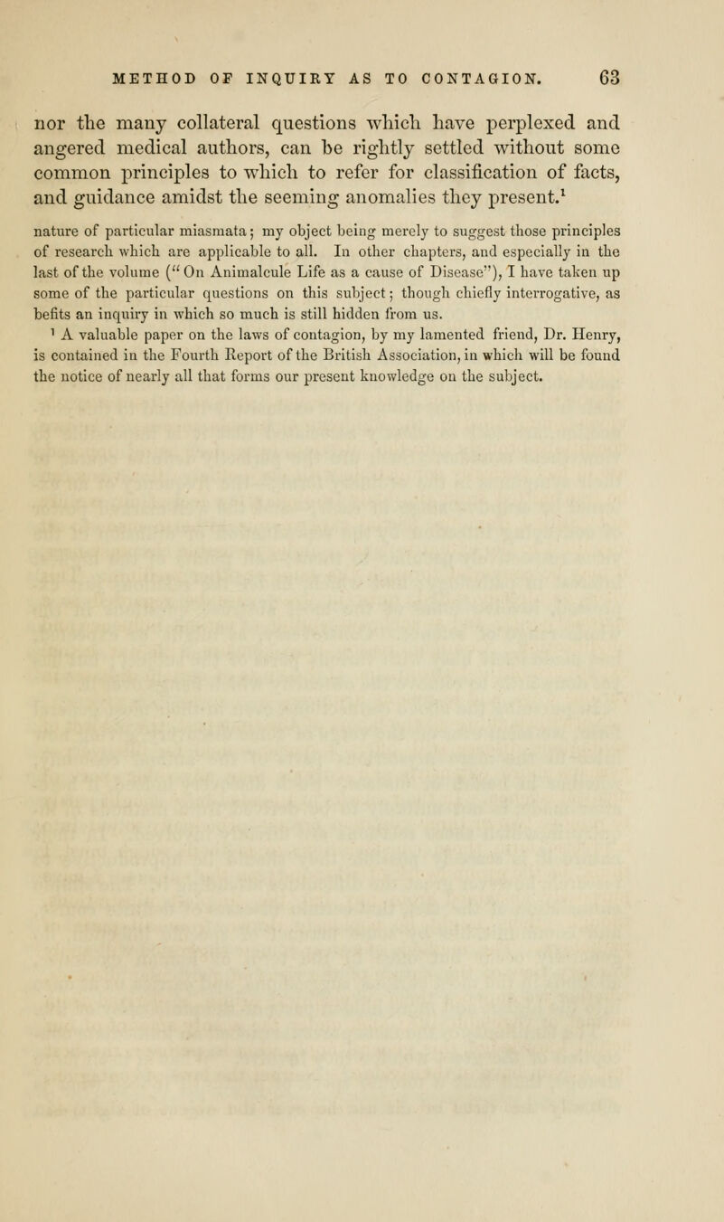 nor the many collateral questions which have perplexed and angered medical authors, can be rightly settled without some common principles to which to refer for classification of facts, and guidance amidst the seeming anomalies they present.1 nature of particular miasmata; my object being merely to suggest those principles of research which are applicable to all. In other chapters, and especially in the last of the volume ( On Animalcule Life as a cause of Disease), I have taken up some of the particular questions on this subject; though chiefly interrogative, as befits an inquiry in which so much is still hidden from us. 1 A valuable paper on the laws of contagion, by my lamented friend, Dr. Henry, is contained in the Fourth Report of the British Association, in which will be found the notice of nearly all that forms our present knowledge on the subject.