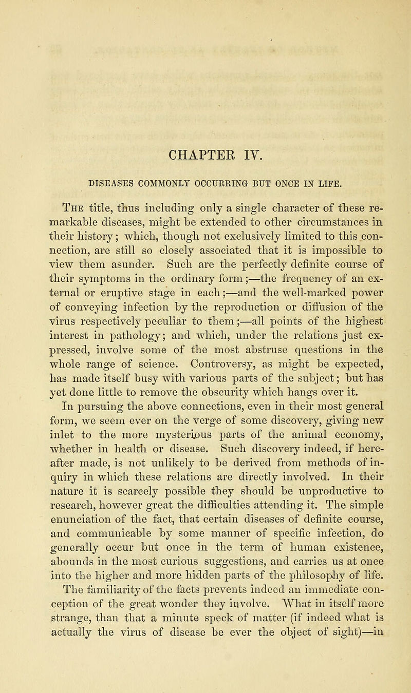 DISEASES COMMONLY OCCURRING BUT ONCE IN LIFE. The title, thus including only a single character of these re- markable diseases, might be extended to other circumstances in their history; which, though not exclusively limited to this con- nection, are still so closely associated that it is impossible to view them asunder. Such are the perfectly definite course of their symptoms in the ordinary form;—the frequency of an ex- ternal or eruptive stage in each;—and the well-marked power of conveying infection by the reproduction or diffusion of the virus respectively peculiar to them;—all points of the highest interest in pathology; and which, under the relations just ex- pressed, involve some of the most abstruse questions in the whole range of science. Controversy, as might be expected, has made itself busy with various parts of the subject; but has yet done little to remove the obscurity which hangs over it. In pursuing the above connections, even in their most general form, we seem ever on the verge of some discovery, giving new inlet to the more mysterious parts of the animal economy, whether in health or disease. Such discovery indeed, if here- after made, is not unlikely to be derived from methods of in- quiry in which these relations are directly involved. In their nature it is scarcely possible they should be unproductive to research, however great the difficulties attending it. The simple enunciation of the fact, that certain diseases of definite course, and communicable by some manner of specific infection, do generally occur but once in the term of human existence, abounds in the most curious suggestions, and carries us at once into the higher and more hidden parts of the philosophy of life. The familiarity of the facts prevents indeed an immediate con- ception of the great wonder they involve. What in itself more strange, than that a minute speck of matter (if indeed what is actually the virus of disease be ever the object of sight)—in