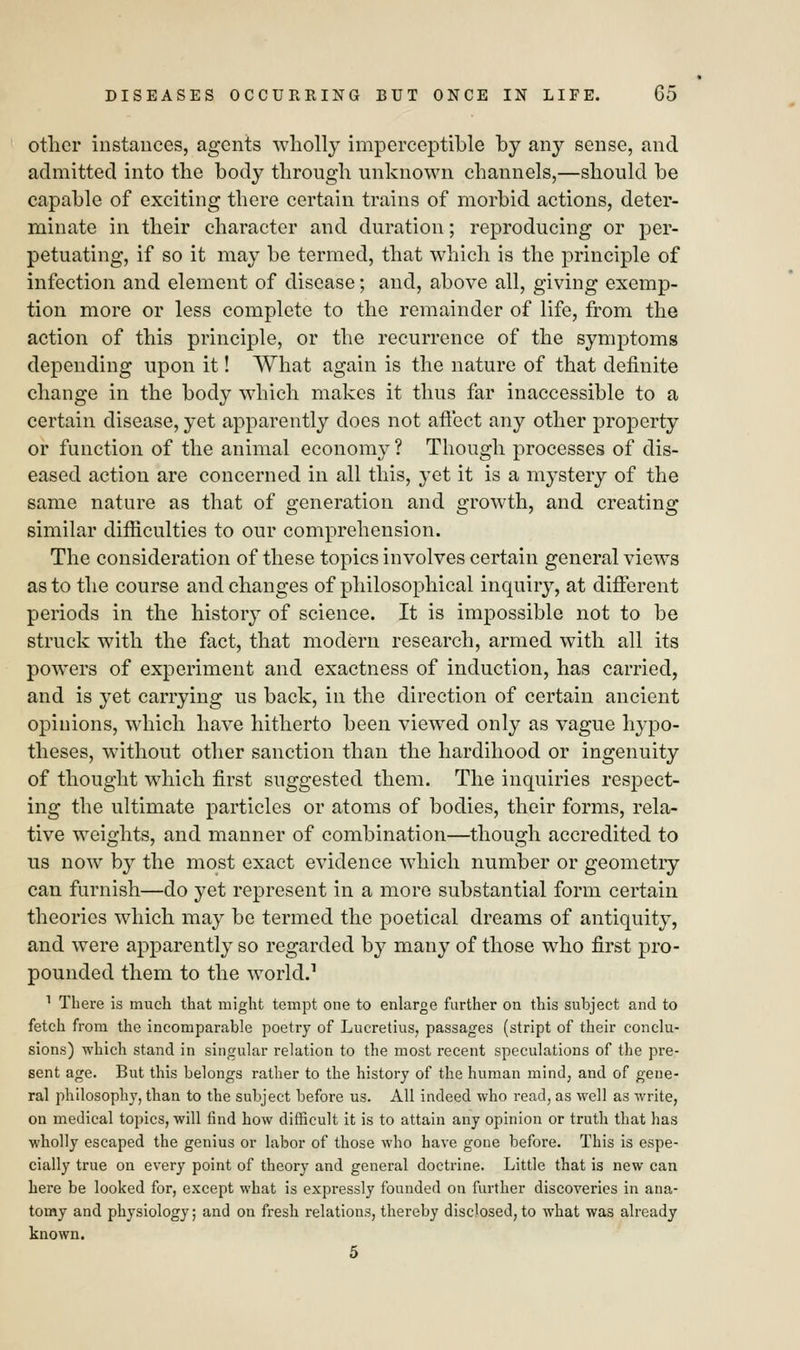 other instances, agents wholly imperceptible by any sense, and admitted into the body through unknown channels,—should be capable of exciting there certain trains of morbid actions, deter- minate in their character and duration; reproducing or per- petuating, if so it may be termed, that which is the principle of infection and element of disease; and, above all, giving exemp- tion more or less complete to the remainder of life, from the action of this principle, or the recurrence of the symptoms depending upon it! What again is the nature of that definite change in the body which makes it thus far inaccessible to a certain disease, yet apparently does not affect any other property or function of the animal economy ? Though processes of dis- eased action are concerned in all this, yet it is a mystery of the same nature as that of generation and growth, and creating similar difficulties to our comprehension. The consideration of these topics involves certain general views as to the course and changes of philosophical inquiry, at different periods in the history of science. It is impossible not to be struck with the fact, that modern research, armed with all its powers of experiment and exactness of induction, has carried, and is yet carrying us back, in the direction of certain ancient opinions, which have hitherto been viewed only as vague hypo- theses, without other sanction than the hardihood or ingenuity of thought which first suggested them. The inquiries respect- ing the ultimate particles or atoms of bodies, their forms, rela- tive weights, and manner of combination—though accredited to us now by the most exact evidence which number or geometry can furnish—do yet represent in a more substantial form certain theories which may be termed the poetical dreams of antiquity, and were apparently so regarded by many of those who first pro- pounded them to the world.1 1 There is much that might tempt one to enlarge further on this subject and to fetch from the incomparable poetry of Lucretius, passages (stript of their conclu- sions) which stand in singular relation to the most recent speculations of the pre- sent age. But this belongs rather to the history of the human mind, and of gene- ral philosophy, than to the subject before us. All indeed who read, as well as write, on medical topics, will find how difficult it is to attain any opinion or truth that has wholly escaped the genius or labor of those who have gone before. This is espe- cially true on every point of theory and general doctrine. Little that is new can here be looked for, except what is expressly founded on further discoveries in ana- tomy and physiology; and on fresh relations, thereby disclosed, to what was already known. 5
