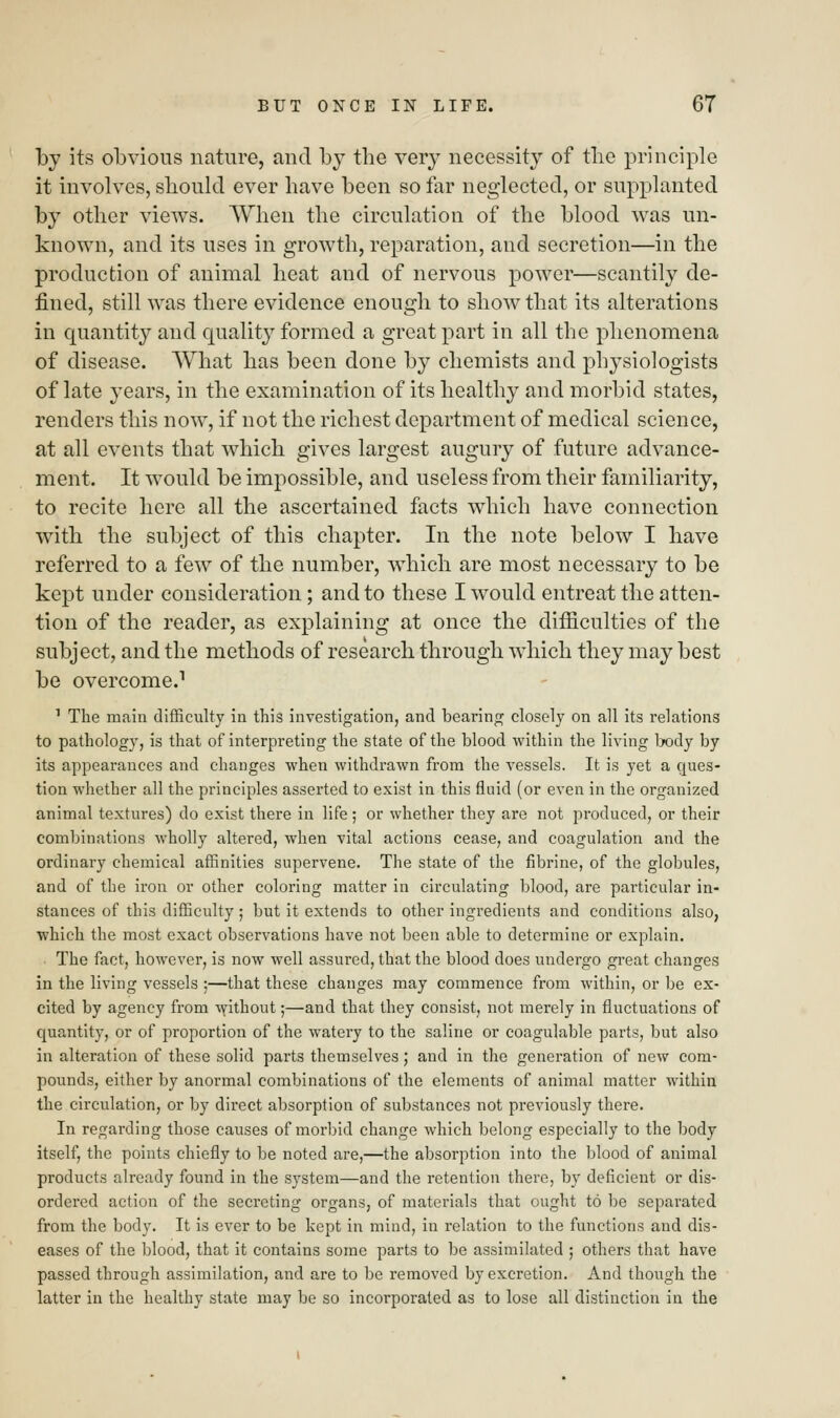by its obvious nature, and by tbe very necessity of the principle it involves, should ever have been so far neglected, or supplanted by other views. When the circulation of the blood was un- known, and its uses in growth, reparation, and secretion—in the production of animal heat and of nervous power—scantily de- fined, still was there evidence enough to show that its alterations in quantity and quality formed a great part in all the phenomena of disease. What has been done by chemists and physiologists of late years, in the examination of its healthy and morbid states, renders this now, if not the richest department of medical science, at all events that which gives largest augury of future advance- ment. It would be impossible, and useless from their familiarity, to recite here all the ascertained facts which have connection with the subject of this chapter. In the note below I have referred to a few of the number, which are most necessary to be kept under consideration; and to these I would entreat the atten- tion of the reader, as explaining at once the difficulties of the subject, and the methods of research through which they may best be overcome.1 1 The main difficulty in this investigation, and bearing closely on all its relations to pathology, is that of interpreting the state of the blood within the living body by its appearances and changes when withdrawn from the vessels. It is yet a ques- tion whether all the principles asserted to exist in this fluid (or even in the organized animal textures) do exist there in life; or whether they are not produced, or their combinations wholly altered, when vital actions cease, and coagulation and the ordinary chemical affinities supervene. The state of the fibrine, of the globules, and of the iron or other coloring matter in circulating blood, are particular in- stances of this difficulty ; but it extends to other ingredients and conditions also, which the most exact observations have not been able to determine or explain. The fact, however, is now well assured, that the blood does undergo great changes in the living vessels ;—that these changes may commence from within, or be ex- cited by agency from without;—and that they consist, not merely in fluctuations of quantity, or of proportion of the watery to the saline or coagulable parts, but also in alteration of these solid parts themselves; and in the generation of new com- pounds, either by anormal combinations of the elements of animal matter within the circulation, or by direct absorption of substances not previously there. In regarding those causes of morbid change which belong especially to the body itself, the points chiefly to be noted are,—the absorption into the blood of animal products already found in the system—and the retention there, by deficient or dis- ordered action of the secreting organs, of materials that ought to be separated from the body. It is ever to be kept in mind, in relation to the functions and dis- eases of the blood, that it contains some parts to be assimilated ; others that have passed through assimilation, and are to be removed by excretion. And though the latter in the healthy state may be so incorporated as to lose all distinction in the