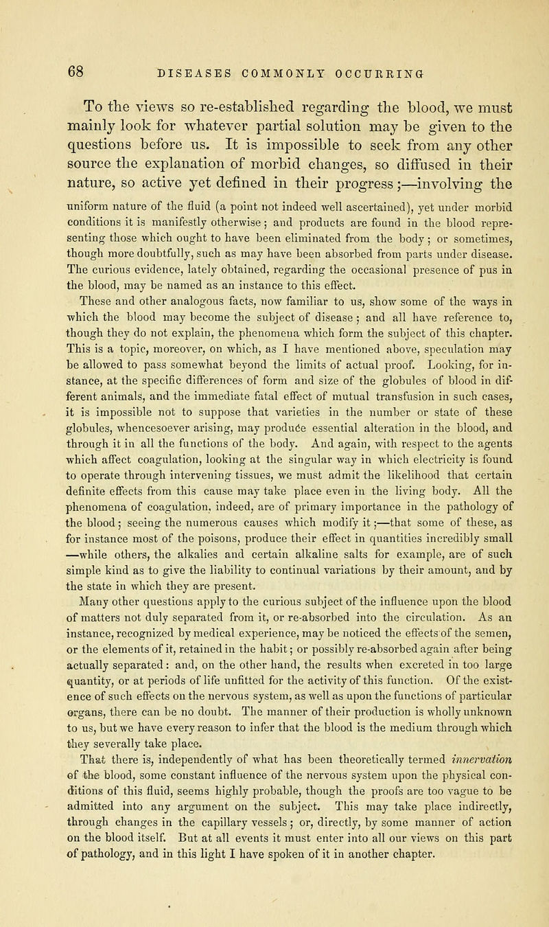 To the views so re-established regarding the blood, we must mainly look for whatever partial solution may be given to the questions before us. It is impossible to seek from any other source the explanation of morbid changes, so diffused in their nature, so active yet defined in their progress;—involving the uniform nature of the fluid (a point not indeed well ascertained), yet under morbid conditions it is manifestly otherwise ; and products are found in the blood repre- senting those which ought to have been eliminated from the body ; or sometimes, though more doubtfully, such as may have been absorbed from parts under disease. The curious evidence, lately obtained, regarding the occasional presence of pus in the blood, may be named as an instance to this effect. These and other analogous facts, now familiar to us, show some of the ways in which the blood may become the subject of disease ; and all have reference to, though they do not explain, the phenomena which form the subject of this chapter. This is a topic, moreover, on which, as I have mentioned above, speculation may be allowed to pass somewhat beyond the limits of actual proof. Looking, for in- stance, at the specific differences of form and size of the globules of blood in dif- ferent animals, and the immediate fatal effect of mutual transfusion in such cases, it is impossible not to suppose that varieties in the number or state of these globules, whencesoever arising, may produce essential alteration in the blood, and through it in all the functions of the body. And again, with respect to the agents which affect coagulation, looking at the singular way in which electricity is found to operate through intervening tissues, we must admit the likelihood that certain definite effects from this cause may take place even in the living body. All the phenomena of coagulation, indeed, are of primary importance in the pathology of the blood; seeing the numerous causes which modify it;—that some of these, as for instance most of the poisons, produce their effect in quantities incredibly small —while others, the alkalies and certain alkaline salts for example, are of such simple kind as to give the liability to continual variations by their amount, and by the state in which they are present. Many other questions apply to the curious subject of the influence upon the blood of matters not duly separated from it, or re-absorbed into the circulation. As an instance, recognized by medical experience, may be noticed the effects of the semen, or the elements of it, retained in the habit; or possibly re-absorbed again after being actually separated : and, on the other hand, the results when excreted in too large quantity, or at periods of life unfitted for the activity of this function. Of the exist- ence of such effects on the nervous system, as well as upon the functions of particular organs, there can be no doubt. The manner of their production is wholly unknown to us, but we have every reason to infer that the blood is the medium through which they severally take place. That there is, independently of what has been theoretically termed innervation of the blood, some constant influence of the nervous system upon the physical con- ditions of this fluid, seems highly probable, though the proofs are too vague to be admitted into any argument on the subject. This may take place indirectly, through changes in the capillary vessels ; or, directly, by some manner of action on the blood itself. But at all events it must enter into all our views on this part of pathology, and in this light I have spoken of it in another chapter.