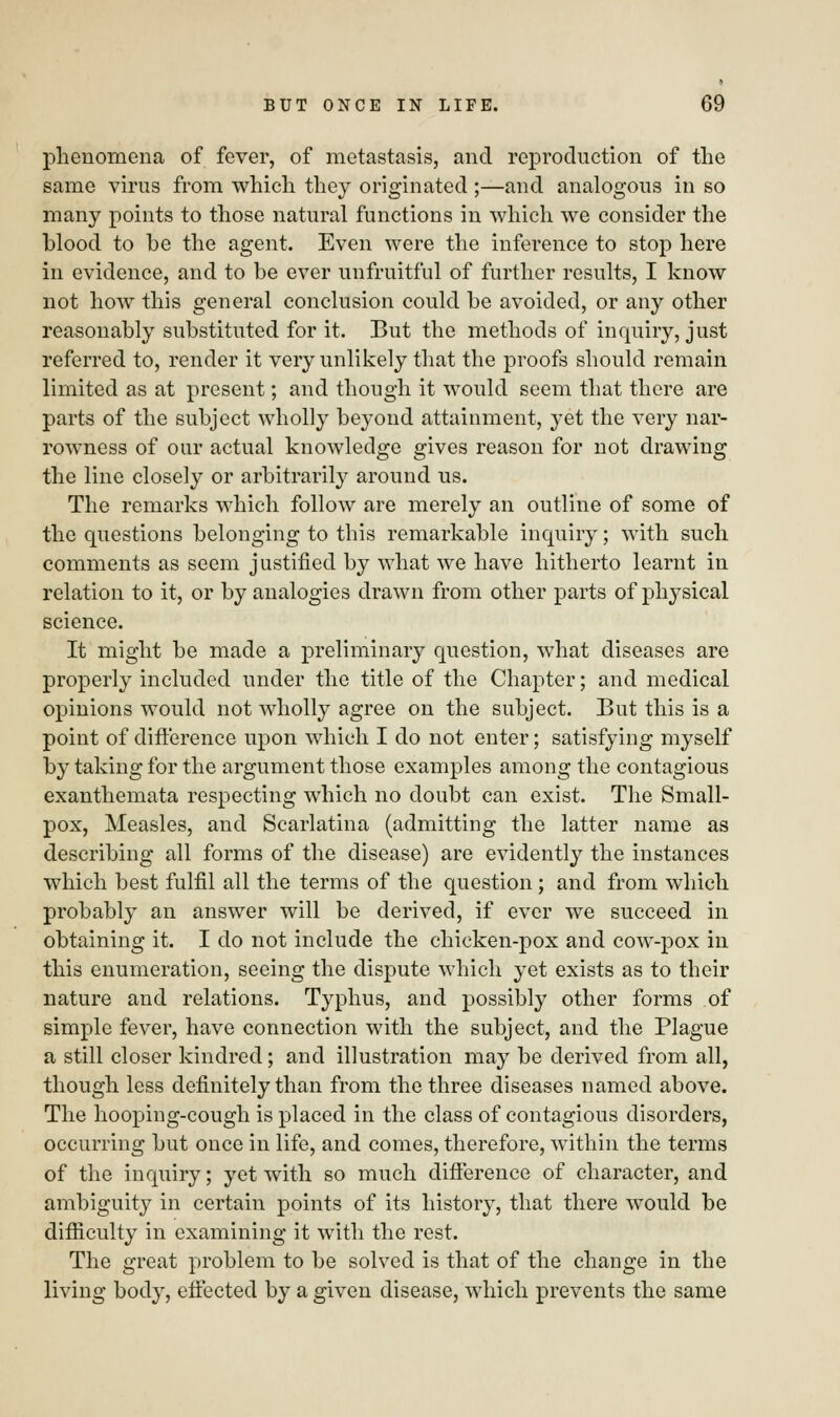 phenomena of fever, of metastasis, and reproduction of the same virus from which they originated ;—and analogous in so many points to those natural functions in which we consider the blood to be the agent. Even were the inference to stop here in evidence, and to be ever unfruitful of further results, I know not how this general conclusion could be avoided, or any other reasonably substituted for it. But the methods of inquiry, just referred to, render it very unlikely that the proofs should remain limited as at present; and though it would seem that there are parts of the subject wholly beyond attainment, yet the very nar- rowness of our actual knowledge gives reason for not drawing the line closely or arbitrarily around us. The remarks which follow are merely an outline of some of the questions belonging to this remarkable inquiry; with such comments as seem justified by what we have hitherto learnt in relation to it, or by analogies drawn from other parts of physical science. It might be made a preliminary question, what diseases are properly included under the title of the Chapter; and medical opinions would not wholly agree on the subject. But this is a point of difference upon which I do not enter; satisfying myself by taking for the argument those examples among the contagious exanthemata respecting which no doubt can exist. The Small- pox, Measles, and Scarlatina (admitting the latter name as describing all forms of the disease) are evidently the instances which best fulfil all the terms of the question ; and from which probably an answer will be derived, if ever we succeed in obtaining it. I do not include the chicken-pox and cow-pox in this enumeration, seeing the dispute which yet exists as to their nature and relations. Typhus, and possibly other forms of simple fever, have connection with the subject, and the Plague a still closer kindred; and illustration may be derived from all, though less definitely than from the three diseases named above. The hooping-cough is placed in the class of contagious disorders, occurring but once in life, and comes, therefore, within the terms of the inquiry; yet with so much difference of character, and ambiguity in certain points of its history, that there would be difficulty in examining it with the rest. The great problem to be solved is that of the change in the living body, effected by a given disease, which prevents the same