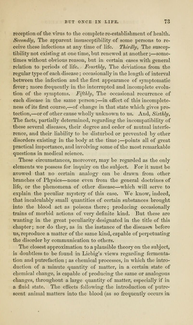 reception of the virus to the complete re-establishment of health. Secondly, The apparent insusceptibility of some persons to re- ceive these infections at any time of life. Thirdly, The suscep- tibility not existing at one time, but renewed at another;—some- times without obvious reason, but in certain cases with general relation to periods of life. Fourthly, The deviations from the regular type of each disease; occasionally in the length of interval between the infection and the first appearance of symptomatic fever; more frequently in the interrupted and incomplete evolu- tion of the symptoms. Fifthly, The occasional recurrence of each disease in the same person;—in effect of this incomplete- ness of its first course,—of change in that state which gives pro- tection,—or of other cause wholly unknown to us. And, Sixthly, The facts, partially determined, regarding the incompatibility of these several diseases, their degree and order of mutual interfe- rence, and their liability to be disturbed or prevented by other disorders existing in the body at the time ;—points all of great practical importance, and involving some of the most remarkable questions in medical science. These circumstances, moreover, may be regarded as the only elements we possess for inquiry on the subject. For it must be avowed that no certain analogy can be drawn from other branches of Physics—none even from the general doctrines of life, or the phenomena of other disease—which will serve to explain the peculiar mystery of this case. We know, indeed, that incalculably small quantities of certain substances brought into the blood act as poisons there; producing occasionally trains of morbid actions of very definite kind. But these are wanting in the great peculiarity designated in the title of this chapter; nor do they, as in the instance of the diseases before us, reproduce a matter of the same kind, capable of perpetuating the disorder by communication to others. The closest approximation to a plausible theory on the subject, is doubtless to be found in Liebig's views regarding fermenta- tion and putrefaction ; as chemical processes, in which the intro- duction of a minute quantity of matter, in a certain state of chemical change, is capable of producing the same or analogous changes, throughout a large quantity of matter, especially if in a fluid state. The effects following the introduction of putre- scent animal matters into the blood (as so frequently occurs in