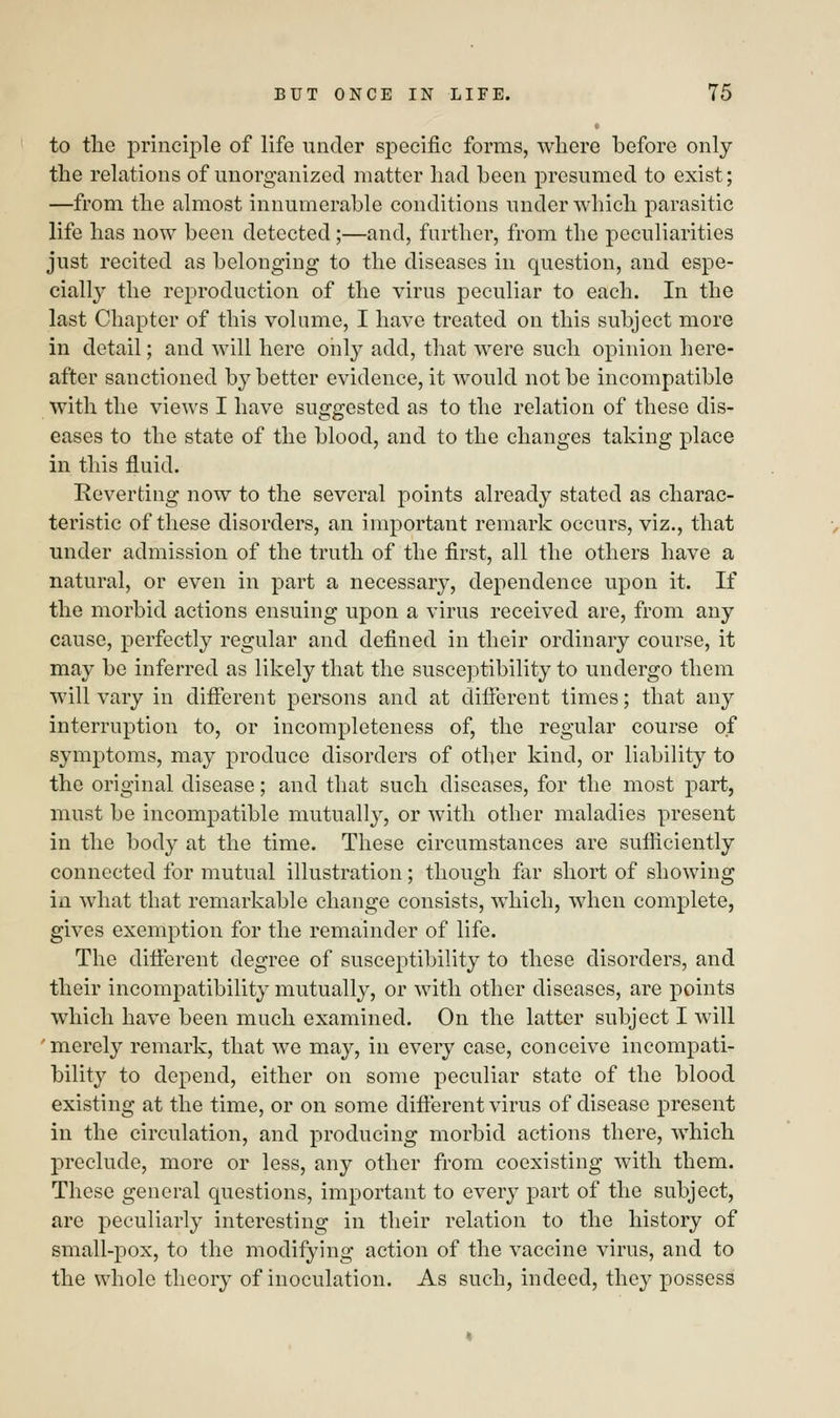 to the principle of life under specific forms, where before only the relations of unorganized matter had been presumed to exist; —from the almost innumerable conditions under which parasitic life has now been detected ;—and, further, from the peculiarities just recited as belonging to the diseases in question, and espe- cially the reproduction of the virus peculiar to each. In the last Chapter of this volume, I have treated on this subject more in detail; and will here only add, that were such opinion here- after sanctioned by better evidence, it would not be incompatible with the views I have suggested as to the relation of these dis- eases to the state of the blood, and to the changes taking place in this fluid. Reverting now to the several points already stated as charac- teristic of these disorders, an important remark occurs, viz., that under admission of the truth of the first, all the others have a natural, or even in part a necessary, dependence upon it. If the morbid actions ensuing upon a virus received are, from any cause, perfectly regular and defined in their ordinary course, it may be inferred as likely that the susceptibility to undergo them will vary in different persons and at different times; that any interruption to, or incompleteness of, the regular course of symptoms, may produce disorders of other kind, or liability to the original disease; and that such diseases, for the most part, must be incompatible mutually, or with other maladies present in the body at the time. These circumstances are sufficiently connected for mutual illustration; though far short of showing in what that remarkable change consists, which, when complete, gives exemption for the remainder of life. The different degree of susceptibility to these disorders, and their incompatibility mutually, or with other diseases, are points which have been much examined. On the latter subject I will ' merely remark, that we may, in every case, conceive incompati- bility to depend, either on some peculiar state of the blood existing at the time, or on some different virus of disease present in the circulation, and producing morbid actions there, which preclude, more or less, any other from coexisting with them. These general questions, important to every part of the subject, are peculiarly interesting in their relation to the history of small-pox, to the modifying action of the vaccine virus, and to the whole theory of inoculation. As such, indeed, they possess