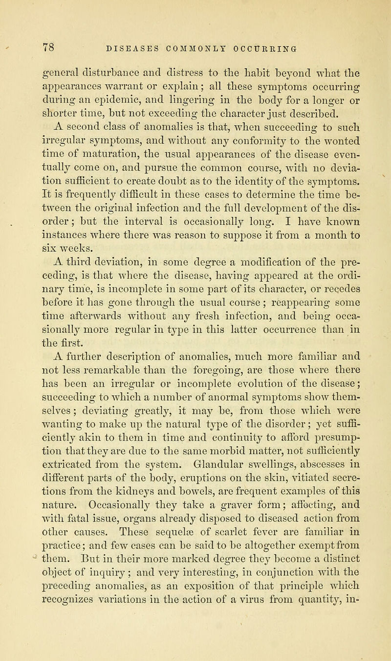 general disturbance and distress to the habit beyond what the appearances warrant or explain; all these symptoms occurring during an epidemic, and lingering in the body for a longer or shorter time, but not exceeding the character just described. A second class of anomalies is that, when succeeding to such irregular symptoms, and without any conformity to the wonted time of maturation, the usual appearances of the disease even- tually come on, and pursue the common course, with no devia- tion sufficient to create doubt as to the identity of the symptoms. It is frequently difficult in these cases to determine the time be- tween the original infection and the full development of the dis- order ; but the interval is occasionally long. I have known instances where there was reason to suppose it from a month to six weeks. A third deviation, in some degree a modification of the pre- ceding, is that where the disease, having appeared at the ordi- nary time, is incomplete in some part of its character, or recedes before it has gone through the usual course ; reappearing some time afterwards without any fresh infection, and being occa- sionally more regular in type in this latter occurrence than in the first. A further description of anomalies, much more familiar and not less remarkable than the foregoing, are those where there has been an irregular or incomplete evolution of the disease; succeeding to which a number of anormal symptoms show them- selves ; deviating greatly, it may be, from those which were wanting to make up the natural type of the disorder; yet suffi- ciently akin to them in time and continuity to afford presump- tion that they are due to the same morbid matter, not sufficiently extricated from the system. Glandular swellings, abscesses in different parts of the body, eruptions on the skin, vitiated secre- tions from the kidneys and bowels, are frequent examples of this nature. Occasionally they take a graver form; affecting, and with fatal issue, organs already disposed to diseased action from other causes. These sequelae of scarlet fever are familiar in practice; and few cases can be said to be altogether exempt from them. But in their more marked degree they become a distinct object of inquiry ; and very interesting, in conjunction with the preceding anomalies, as an exposition of that principle which recognizes variations in the action of a virus from quantity, in-