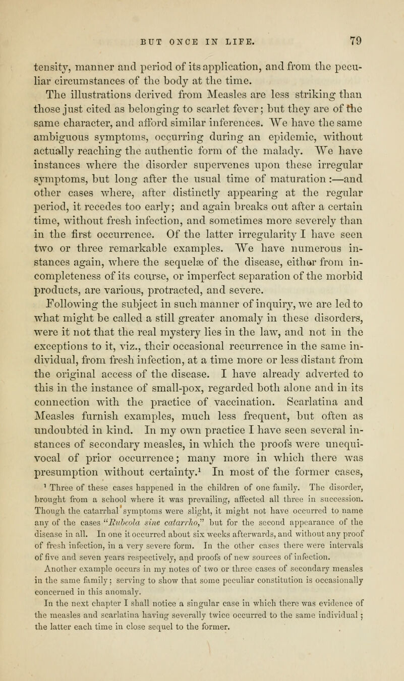 tensity, manner and period of its application, and from the pecu- liar circumstances of the body at the time. The illustrations derived from Measles are less striking than those just cited as belonging to scarlet fever; but they are of the same character, and afford similar inferences. We have the same ambiguous symptoms, occurring during an epidemic, without actually reaching the authentic form of the malady. We have instances where the disorder supervenes upon these irregular symptoms, but long after the usual time of maturation :—and other cases where, after distinctly appearing at the regular period, it recedes too early; and again breaks out after a certain time, without fresh infection, and sometimes more severely than in the first occurrence. Of the latter irregularity I have seen two or three remarkable examples. We have numerous in- stances again, where the sequela? of the disease, either from in- completeness of its course, or imperfect separation of the morbid products, are various, protracted, and severe. Following the subject in such manner of inquiry, we are led to what might be called a still greater anomaly in these disorders, were it not that the real mystery lies in the law, and not in the exceptions to it, viz., their occasional recurrence in the same in- dividual, from fresh infection, at a time more or less distant from the original access of the disease. I have already adverted to this in the instance of small-pox, regarded both alone and in its connection with the practice of vaccination. Scarlatina and Measles furnish examples, much less frequent, but often as undoubted in kind. In my own practice I have seen several in- stances of secondary measles, in which the proofs were unequi- vocal of prior occurrence; many more in which there was presumption without certainty.1 In most of the former cases, 1 Three of these cases happened in the children of one family. The disorder, brought from a school where it was prevailing, affected all three in succession. Though the catarrhal symptoms were slight, it might not have occurred to name any of the cases Rubeola sine catarrho, but for the second appearance of the disease in all. In one it occurred about six weeks afterwards, and without any proof of fresh infection, in a very severe form. In the other cases there were intervals of five and seven years respectively, and proofs of new sources of infection. Another example occurs in my notes of two or three cases of secondary measles in the same family; serving to show that some peculiar constitution is occasionally concerned in this anomaly. In the next chapter I shall notice a singular case in which there was evidence of the measles and scarlatina having severally twice occurred to the same individual 5 the latter each time in close sequel to the former.