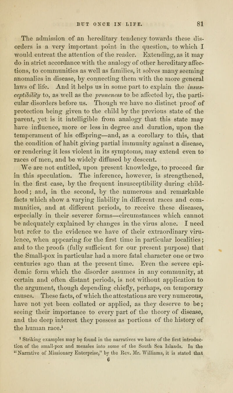 The admission of an hereditary tendency towards these dis- orders is a very important point in the question, to which I would entreat the attention of the reader. Extending, as it may do in strict accordance with the analogy of other hereditary affec- tions, to communities as well as families, it solves many seeming anomalies in disease, by connecting them with the more general laws of life. And it helps us in some part to explain the insus- ceptibility to, as well as the proneness to be affected by, the parti- cular disorders before us. Though we have no distinct proof of protection being given to the child by the previous state of the parent, yet is it intelligible from analogy that this state may have influence, more or less in degree and duration, upon the temperament of his offspring—and, as a corollary to this, that the condition of habit giving partial immunity against a disease, or rendering it less violent in its symptoms, may extend even to races of men, and be widely diffused by descent. We are not entitled, upon present knowledge, to proceed far in this speculation. The inference, however, is strengthened, in the first case, by the frequent insusceptibility during child- hood ; and, in the second, by the numerous and remarkable facts which show a varying liability in different races and com- munities, and at different periods, to receive these diseases, especially in their severer forms—circumstances which cannot be adequately explained by changes in the virus alone. I need but refer to the evidence we have of their extraordinary viru- lence, when appearing for the first time in particular localities; and to the proofs (fully sufficient for our present purpose) that the Small-pox in particular had a more fatal character one or two centuries ago than at the present time. Even the severe epi- demic form which the disorder assumes in any community, at certain and often distant periods, is not without application to the argument, though depending chiefly, perhaps, on temporary causes. These facts, of which the attestations are very numerous, have not yet been collated or applied, as they deserve to be; seeing their importance to every part of the theory of disease, and the deep interest they possess as portions of the history of the human race.1 1 Striking examples may be found in the narratives we have of the first introduc- tion of the small-pox and measles into some of the South Sea Islands. In the Narrative of Missionary Enterprise, by the Rev. Mr. Williams, it is stated that 6
