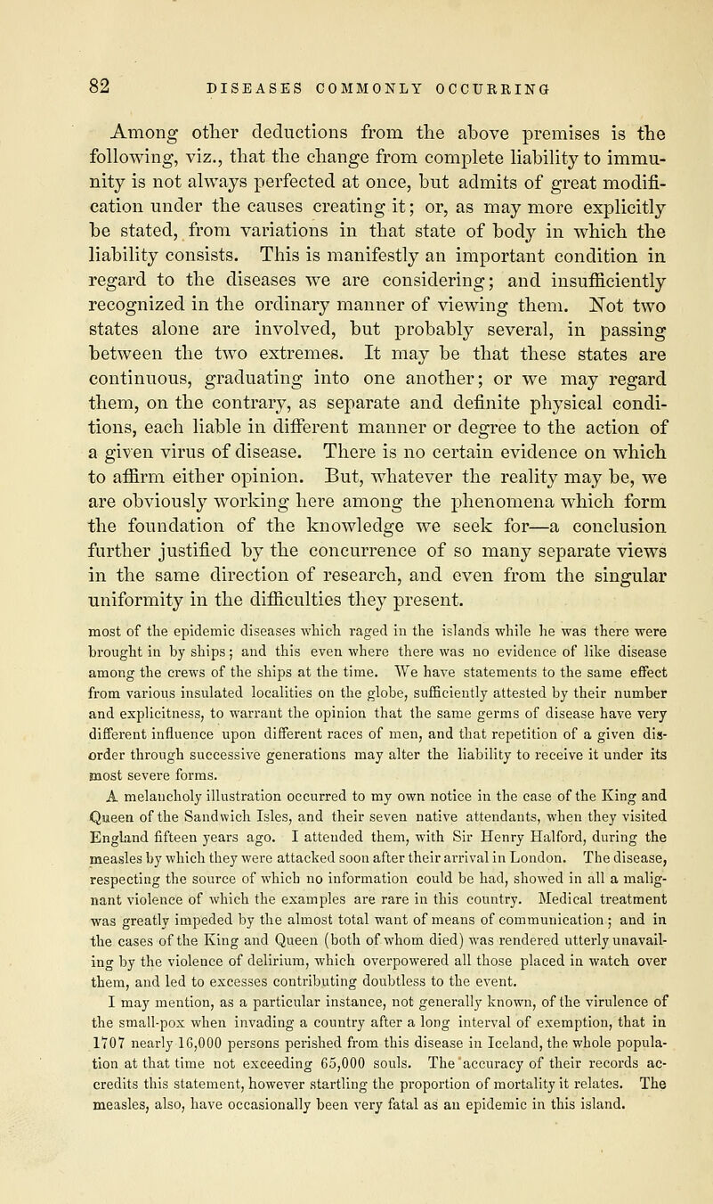 Among other deductions from the above premises is the following, viz., that the change from complete liability to immu- nity is not always perfected at once, but admits of great modifi- cation under the causes creating it; or, as may more explicitly be stated, from variations in that state of body in which the liability consists. This is manifestly an important condition in regard to the diseases we are considering; and insufficiently recognized in the ordinary manner of viewing them. Not two states alone are involved, but probably several, in passing between the two extremes. It may be that these states are continuous, graduating into one another; or we may regard them, on the contrary, as separate and definite physical condi- tions, each liable in different manner or degree to the action of a given virus of disease. There is no certain evidence on which to affirm either opinion. But, whatever the reality may be, we are obviously working here among the phenomena which form the foundation of the knowledge we seek for—a conclusion further justified by the concurrence of so many separate views in the same direction of research, and even from the singular uniformity in the difficulties they present. most of the epidemic diseases which raged in the islands while he was there were brought in by ships; and this even where there was no evidence of like disease among the crews of the ships at the time. We have statements to the same effect from various insulated localities on the globe, sufficiently attested by their number and explicitness, to warrant the opinion that the same germs of disease have very different influence upon different races of men, and that repetition of a given dis- order through successive generations may alter the liability to receive it under its most severe forms. A melancholy illustration occurred to my own notice in the case of the King and Queen of the Sandwich Isles, and their seven native attendants, when they visited England fifteen years ago. I attended them, with Sir Henry Halford, during the measles by which they were attacked soon after their arrival in London. The disease, respecting the source of which no information could be had, showed in all a malig- nant violence of which the examples are rare in this country. Medical treatment was greatly impeded by the almost total want of means of communication ; and in the cases of the King and Queen (both of whom died) was rendered utterly unavail- ing by the violence of delirium, which overpowered all those placed in watch over them, and led to excesses contributing doubtless to the event. I may mention, as a particular instance, not generally known, of the virulence of the small-pox when invading a country after a long interval of exemption, that in 1707 nearly 16,000 persons perished from this disease in Iceland, the whole popula- tion at that time not exceeding 65,000 souls. The accuracy of their records ac- credits this statement, however startling the proportion of mortality it relates. The measles, also, have occasionally been very fatal as an epidemic in this island.