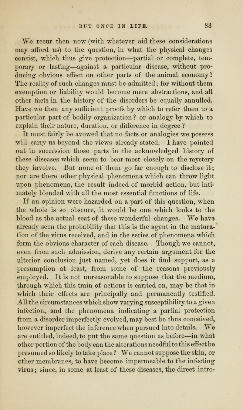 We recur then now (with whatever aid these considerations may afford us) to the question, in what the physical changes consist, which thus give protection—partial or complete, tem- porary or lasting—against a particular disease, without pro- ducing obvious effect on other parts of the animal economy ? The reality of such changes must be admitted; for without them exemption or liability would become mere abstractions, and all other facts in the history of the disorders be equally annulled. Have we then any sufficient proofs by which to refer them to a particular part of bodily organization ? or analogy by which to explain their nature, duration, or difference in degree ? It must fairly be avowed that no facts or analogies we possess will carry us beyond the views already stated. I have pointed out in succession those parts in the acknowledged history of these diseases which seem to bear most closely on the mystery they involve. But none of them go far enough to disclose it; nor are there other physical phenomena which can throw light upon phenomena, the result indeed of morbid action, but inti- mately blended with all the most essential functions of life. If an opinion were hazarded on a part of this question, when the whole is so obscure, it would be one which looks to the blood as the actual seat of these wonderful changes. We have already seen the probability that this is the agent in the matura- tion of the virus received, and in the series of phenomena which form the obvious character of each disease. Though we cannot, even from such admission, derive any certain argument for the ulterior conclusion just named, yet does it find support, as a presumption at least, from some of the reasons previously employed. It is not unreasonable to suppose that the medium, through which this train of actions is carried on, may be that in which their effects are principally and permanently testified. All the circumstances which show varying susceptibility to a given infection, and the phenomena indicating a partial protection from a disorder imperfectly evolved, may best be thus conceived, however imperfect the inference when pursued into details. We are entitled, indeed, to put the same question as before—in what other portion of the body can the alterations needful to this effect be presumed so likely to take place ? We cannot suppose the skin, or other membranes, to have become impermeable to the infecting virus; since, in some at least of these diseases, the direct intro-