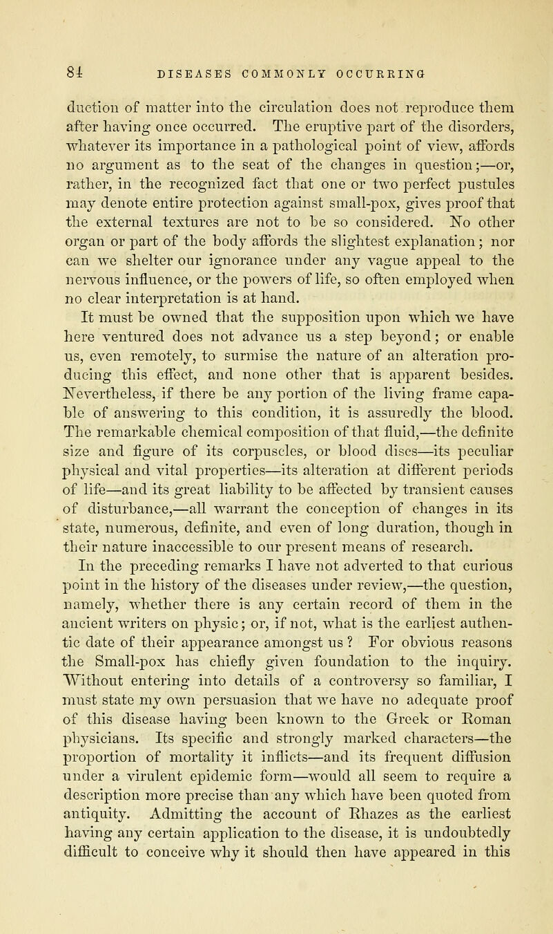 {friction of matter into the circulation does not.reproduce them after having once occurred. The eruptive part of the disorders, whatever its importance in a pathological point of view, affords no argument as to the seat of the changes in question;—or, rather, in the recognized fact that one or two perfect pustules may denote entire protection against small-pox, gives proof that the external textures are not to be so considered. ISTo other organ or part of the body affords the slightest explanation; nor can we shelter our ignorance under any vague appeal to the nervous influence, or the powers of life, so often employed when no clear interpretation is at hand. It must be owned that the supposition upon which we have here ventured does not advance us a step beyond; or enable us, even remotely, to surmise the nature of an alteration pro- ducing this effect, and none other that is apparent besides. ISTevertheless, if there be any portion of the living frame capa- ble of answering to this condition, it is assuredly the blood. The remarkable chemical composition of that fluid,—the definite size and figure of its corpuscles, or blood discs—its peculiar physical and vital properties—its alteration at different periods of life—and its great liability to be affected by transient causes of disturbance,—all warrant the conception of changes in its state, numerous, definite, and even of long duration, though in their nature inaccessible to our present means of research. In the preceding remarks I have not adverted to that curious point in the history of the diseases under review,—the question, namely, whether there is any certain record of them in the ancient writers on physic; or, if not, what is the earliest authen- tic elate of their appearance amongst us? For obvious reasons the Small-pox has chiefly given foundation to the inquiry. Without entering into details of a controversy so familiar, I must state my own persuasion that we have no adequate proof of this disease having been known to the Greek or Roman physicians. Its specific and strongly marked characters—the proportion of mortality it inflicts—and its frequent diffusion under a virulent epidemic form—would all seem to require a description more precise than any which have been quoted from antiquity. Admitting the account of Rhazes as the earliest having any certain application to the disease, it is undoubtedly difficult to conceive why it should then have appeared in this