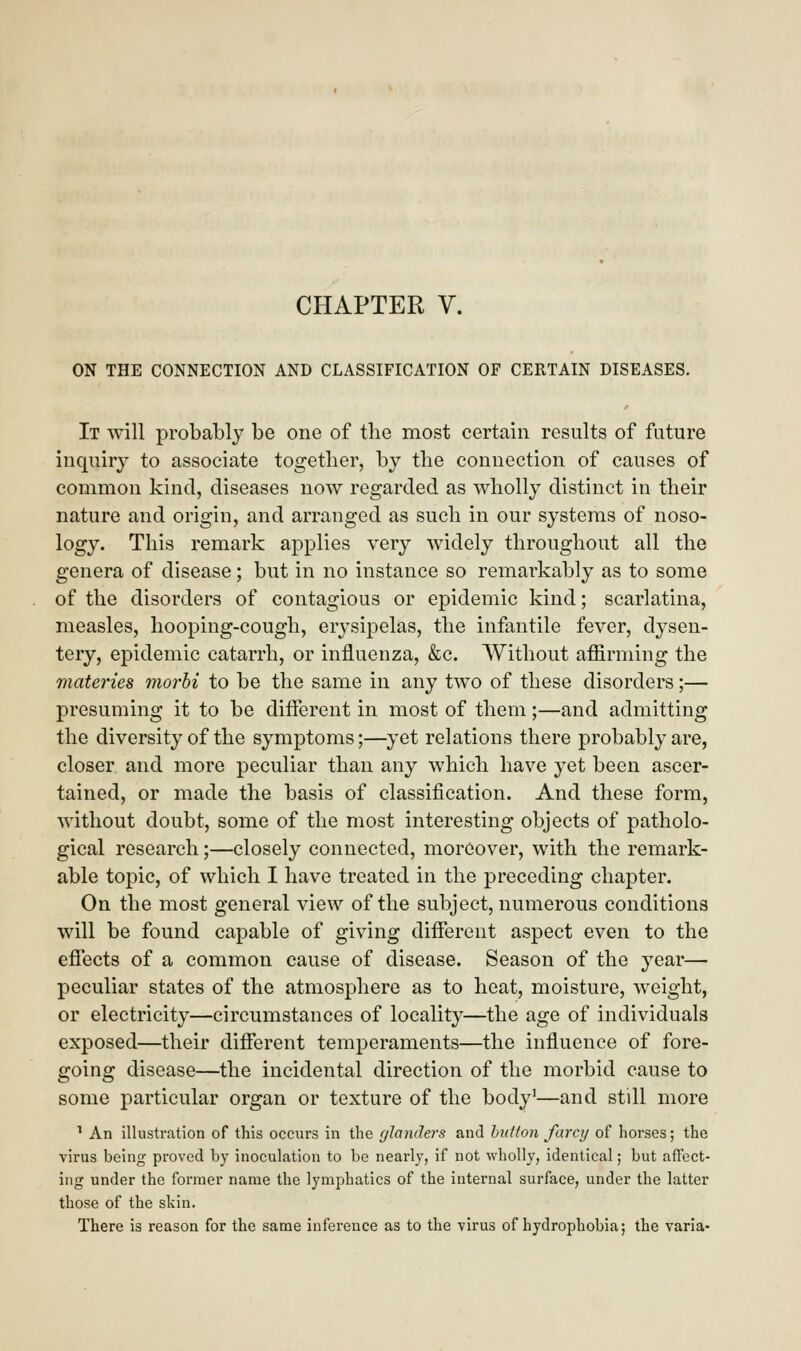 ON THE CONNECTION AND CLASSIFICATION OF CERTAIN DISEASES. It will probably be one of the most certain results of future inquiry to associate together, by the connection of causes of common kind, diseases now regarded as wholly distinct in their nature and origin, and arranged as such in our systems of noso- logy. This remark applies very widely throughout all the genera of disease; but in no instance so remarkably as to some of the disorders of contagious or epidemic kind; scarlatina, measles, hooping-cough, erysipelas, the infantile fever, dysen- tery, epidemic catarrh, or influenza, &c. Without affirming the materies morbi to be the same in any two of these disorders;— presuming it to be different in most of them;—and admitting the diversity of the symptoms;—yet relations there probably are, closer and more peculiar than any which have yet been ascer- tained, or made the basis of classification. And these form, without doubt, some of the most interesting objects of patholo- gical research;—closely connected, moreover, with the remark- able topic, of which I have treated in the preceding chapter. On the most general view of the subject, numerous conditions will be found capable of giving different aspect even to the effects of a common cause of disease. Season of the year— peculiar states of the atmosphere as to heat, moisture, weight, or electricity—circumstances of locality—the age of individuals exposed—their different temperaments—the influence of fore- going disease—the incidental direction of the morbid cause to some particular organ or texture of the body1—and still more 1 An illustration of this occurs in the glanders and button farcy of horses; the virus being proved by inoculation to be nearly, if not wholly, identical; but affect- ing under the former name the lymphatics of the internal surface, under the latter those of the skin. There is reason for the same inference as to the virus of hydrophobia; the varia-