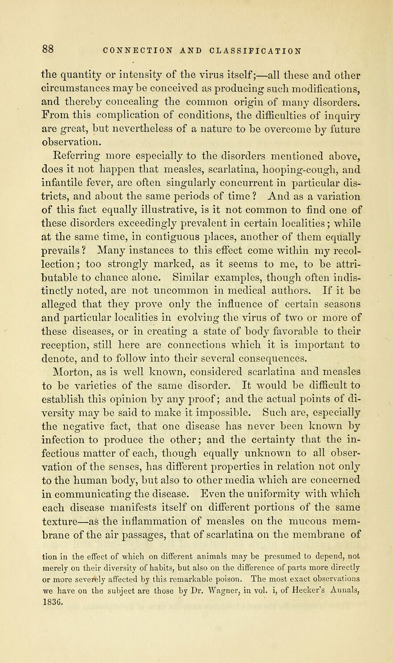 the quantity or intensity of the virus itself;—all these and other circumstances may be conceived as producing such modifications, and thereby concealing the common origin of many disorders. From this complication of conditions, the difficulties of inquiry are great, but nevertheless of a nature to be overcome by future observation. Referring more especially to the disorders mentioned above, does it not happen that measles, scarlatina, hooping-cough, and infantile fever, are often singularly concurrent in particular dis- tricts, and about the same periods of time ? And as a variation of this fact equally illustrative, is it not common to find one of these disorders exceedingly prevalent in certain localities; while at the same time, in contiguous places, another of them equally prevails ? Many instances to this effect come within my recol- lection ; too strongly marked, as it seems to me, to be attri- butable to chance alone. Similar examples, though often indis- tinctly noted, are not uncommon in medical authors. If it be alleged that they prove only the influence of certain seasons and particular localities in evolviug the virus of two or more of these diseases, or in creating a state of body favorable to their reception, still here are connections which it is important to denote, and to follow into their several consequences. Morton, as is well known, considered scarlatina and measles to be varieties of the same disorder. It would be difficult to establish this opinion by any proof; and the actual points of di- versity may be said to make it impossible. Such are, especially the negative fact, that one disease has never been known by infection to produce the other; and the certainty that the in- fectious matter of each, though equally unknown to all obser- vation of the senses, has different properties in relation not only to the human body, but also to other media which are concerned in communicating the disease. Even the uniformity with which each disease manifests itself on different portions of the same texture—as the inflammation of measles on the mucous mem- brane of the air passages, that of scarlatina on the membrane of tion in the effect of which on different animals may be presumed to depend, not merely on their diversity of habits, but also on the difference of parts more directly or more severely affected by this remarkable poison. The most exact observations we have on the subject are those by Dr. Wagner, in vol. i, of Hecker's Annals, 1836.