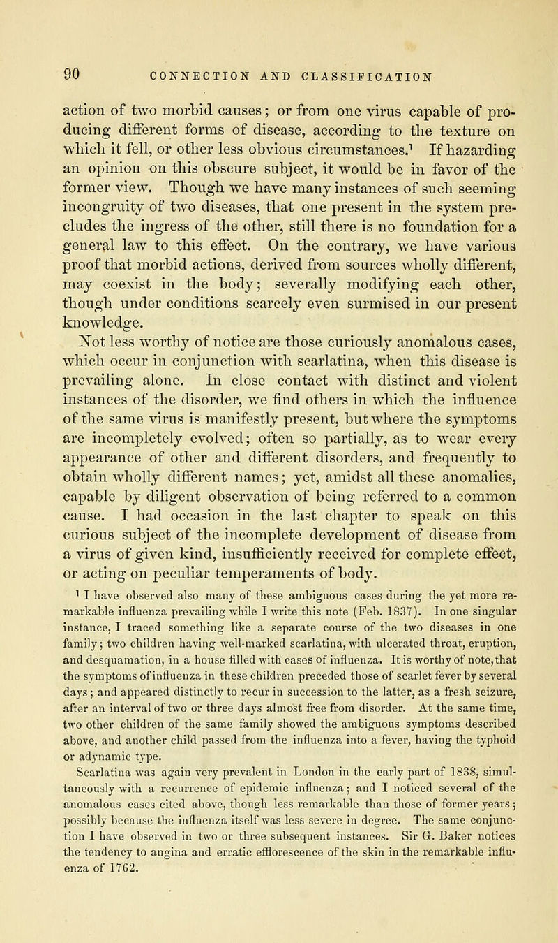 action of two morbid causes; or from one virus capable of pro- ducing different forms of disease, according to the texture on which it fell, or other less obvious circumstances.1 If hazarding an opinion on this obscure subject, it would be in favor of the former view. Though we have many instances of such seeming incongruity of two diseases, that one present in the system pre- cludes the ingress of the other, still there is no foundation for a general law to this effect. On the contrary, we have various proof that morbid actions, derived from sources wholly different, may coexist in the body; severally modifying each other, though under conditions scarcely even surmised in our present knowledge. Not less worthy of notice are those curiously anomalous cases, which occur in conjunction with scarlatina, when this disease is prevailing alone. In close contact with distinct and violent instances of the disorder, we find others in which the influence of the same virus is manifestly present, but where the symptoms are incompletely evolved; often so partially, as to wear every appearance of other and different disorders, and frequently to obtain wholly different names; yet, amidst all these anomalies, capable by diligent observation of being referred to a common cause. I had occasion in the last chapter to speak on this curious subject of the incomplete development of disease from a virus of given kind, insufficiently received for complete effect, or acting on peculiar temperaments of body. 1 I have observed also many of these ambiguous cases during the yet more re- markable influenza prevailing while I write this note (Feb. 1837). In one singular instance, I traced something like a separate course of the two diseases in one family; two children having well-marked scarlatina, with ulcerated throat, eruption, and desquamation, in a house filled with cases of influenza. It is worthy of note,that the symptoms of influenza in these children preceded those of scarlet fever by several days ; and appeared distinctly to recur in succession to the latter, as a fresh seizure, after an interval of two or three days almost free from disorder. At the same time, two other children of the same family showed the ambiguous symptoms described above, and another child passed from the influenza into a fever, having the typhoid or adynamic type. Scarlatina was again very prevalent in London in the early part of 1838, simul- taneously with a recurrence of epidemic influenza; and I noticed several of the anomalous cases cited above, though less remarkable than those of former years; possibly because the influenza itself was less severe in degree. The same conjunc- tion I have observed in two or three subsequent instances. Sir Gr. Baker notices the tendency to angina and erratic efflorescence of the skin in the remarkable influ- enza of 1762.