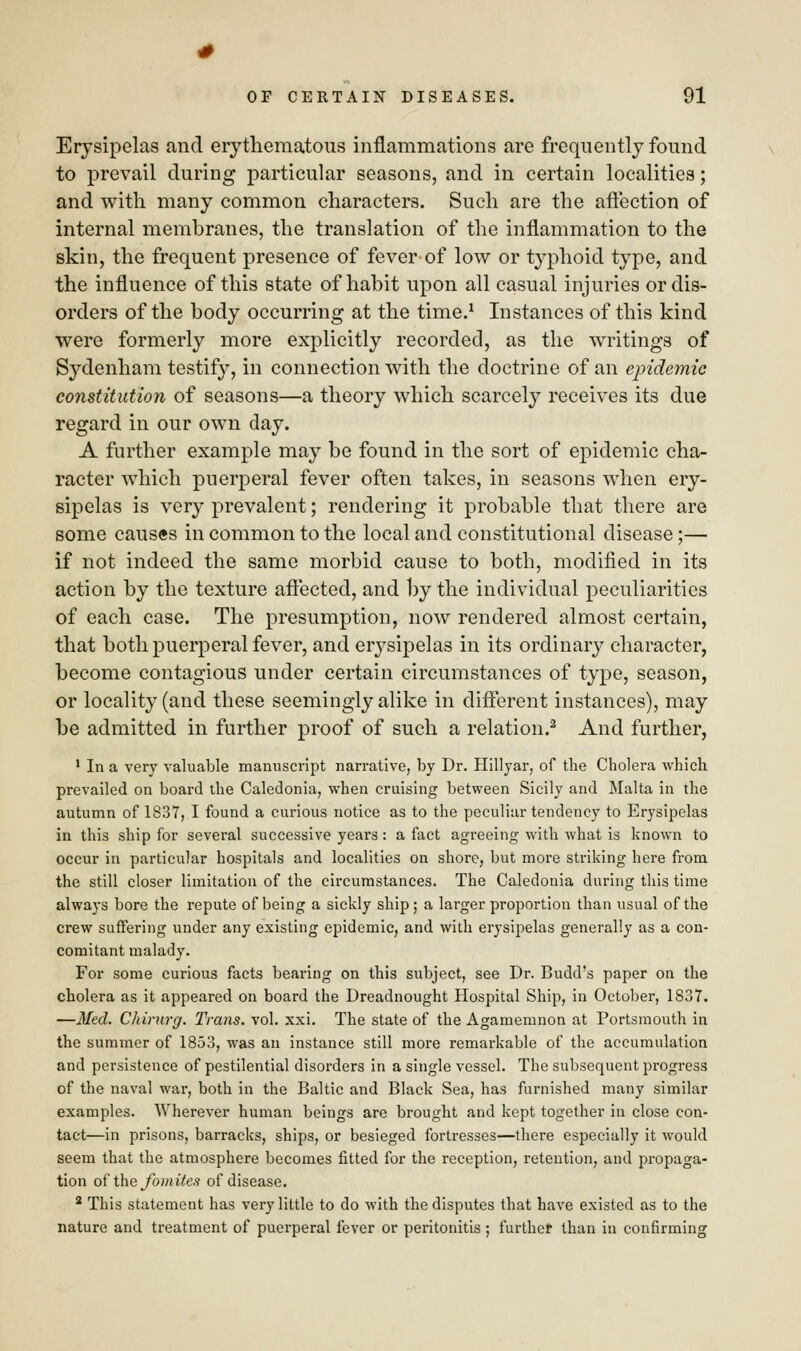 Erysipelas and erythematous inflammations are frequently found to prevail during particular seasons, and in certain localities; and with many common characters. Such are the affection of internal membranes, the translation of the inflammation to the skin, the frequent presence of fever of low or typhoid type, and the influence of this state of habit upon all casual injuries or dis- orders of the body occurring at the time.1 Instances of this kind were formerly more explicitly recorded, as the writings of Sydenham testify, in connection with the doctrine of an epidemic constitution of seasons—a theory which scarcely receives its due regard in our own day. A further example may be found in the sort of epidemic cha- racter which puerperal fever often takes, in seasons when ery- sipelas is very prevalent; rendering it probable that there are some causes in common to the local and constitutional disease;— if not indeed the same morbid cause to both, modified in its action by the texture affected, and by the individual peculiarities of each case. The presumption, now rendered almost certain, that both puerperal fever, and erysipelas in its ordinary character, become contagious under certain circumstances of type, season, or locality (and these seemingly alike in different instances), may be admitted in further proof of such a relation.2 And further, 1 In a very valuable manuscript narrative, by Dr. Hillyar, of the Cholera which prevailed on board the Caledonia, when cruising between Sicily and Malta in the autumn of 1837, I found a curious notice as to the peculiar tendency to Erysipelas in this ship for several successive years : a fact agreeing with what is known to occur in particular hospitals and localities on shore, but more striking here from the still closer limitation of the circumstances. The Caledonia during this time always bore the repute of being a sickly ship; a larger proportion than usual of the crew suffering under any existing epidemic, and with erysipelas generally as a con- comitant malady. For some curious facts bearing on this subject, see Dr. Budd's paper on the cholera as it appeared on board the Dreadnought Hospital Ship, in October, 1837. —Med. Chirurg. Trans, vol. xxi. The state of the Agamemnon at Portsmouth in the summer of 1853, was an instance still more remarkable of the accumulation and persistence of pestilential disorders in a single vessel. The subsequent progress of the naval war, both in the Baltic and Black Sea, has furnished many similar examples. Wherever human beings are brought and kept together in close con- tact—in prisons, barracks, ships, or besieged fortresses—there especially it would seem that the atmosphere becomes fitted for the reception, retention, and propaga- tion of the Join ites of disease. 2 This statement has very little to do with the disputes that have existed as to the nature and treatment of puerperal fever or peritonitis ; further than in confirming