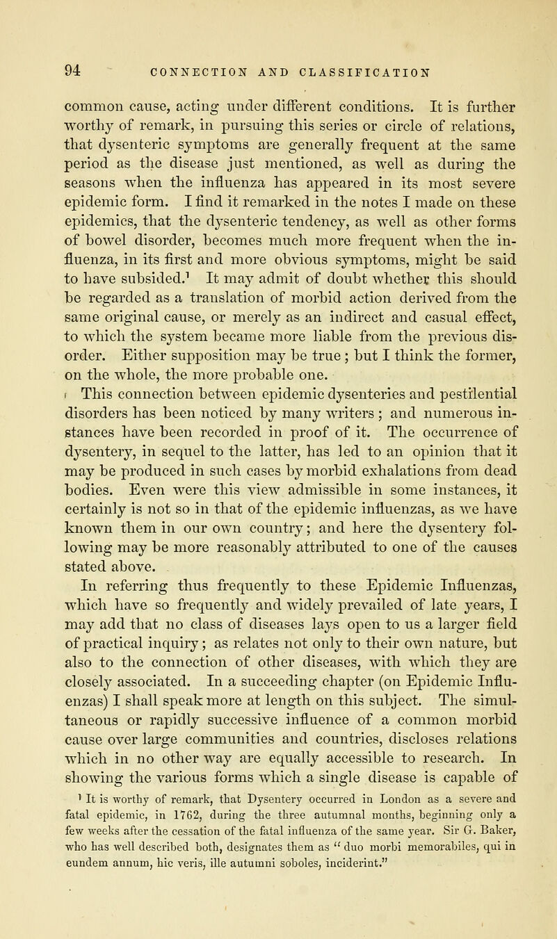 common cause, acting under different conditions. It is further worthy of remark, in pursuing this series or circle of relations, that dysenteric symptoms are generally frequent at the same period as the disease just mentioned, as well as during the seasons when the influenza has appeared in its most severe epidemic form. I find it remarked in the notes I made on these epidemics, that the dysenteric tendency, as well as other forms of bowel disorder, becomes much more frequent when the in- fluenza, in its first and more obvious symptoms, might be said to have subsided.1 It may admit of doubt whether this should be regarded as a translation of morbid action derived from the same original cause, or merely as an indirect and casual efiect, to which the system became more liable from the previous dis- order. Either supposition may be true; but I think the former, on the whole, the more probable one. ( This connection between epidemic dysenteries and pestilential disorders has been noticed by many writers ; and numerous in- stances have been recorded in proof of it. The occurrence of dysentery, in sequel to the latter, has led to an opinion that it may be produced in such cases by morbid exhalations from dead bodies. Even were this view admissible in some instances, it certainly is not so in that of the epidemic influenzas, as we have known them in our own country; and here the dysentery fol- lowing may be more reasonably attributed to one of the causes stated above. In referring thus frequently to these Epidemic Influenzas, which have so frequently and widely prevailed of late years, I may add that no class of diseases lays open to us a larger field of practical inquiry; as relates not only to their own nature, but also to the connection of other diseases, with which they are closely associated. In a succeeding chapter (on Epidemic Influ- enzas) I shall speak more at length on this subject. The simul- taneous or rapidly successive influence of a common morbid cause over large communities and countries, discloses relations which in no other way are equally accessible to research. In showing the various forms which a single disease is capable of 1 It is worthy of remark, that Dysentery occurred in London as a severe and fatal epidemic, in 1762, during the three autumnal months, beginning only a few weeks after the cessation of the fatal influenza of the same year. Sir G. Baker, who has well described both, designates them as  duo morbi memorabiles, qui in eundem annum, hie veris, ille autumni soboles, inciderint.