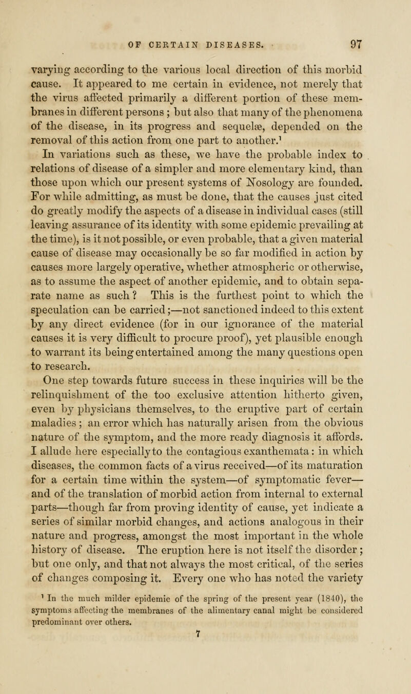 varying according to the various local direction of this morbid cause. It appeared to me certain in evidence, not merely that the virus affected primarily a different portion of these mem- branes in different persons ; but also that many of the phenomena of the disease, in its progress and sequelae, depended on the removal of this action from one part to another.1 In variations such as these, we have the probable index to relations of disease of a simpler and more elementary kind, than those upon which our present systems of Nosology are founded. For while admitting, as must be done, that the causes just cited do greatly modify the aspects of a disease in individual cases (still leaving assurance of its identity with some epidemic prevailing at the time), is it not possible, or even probable, that a given material cause of disease may occasionally be so far modified in action by causes more largely operative, whether atmospheric or otherwise, as to assume the aspect of another epidemic, and to obtain sepa- rate name as such ? This is the furthest point to which the speculation can be carried;—not sanctioned indeed to this extent by any direct evidence (for in our ignorance of the material causes it is very difficult to procure proof), yet plausible enough to warrant its being entertained among the many questions open to research. One step towards future success in these inquiries will be the relinquishment of the too exclusive attention hitherto given, even by physicians themselves, to the eruptive part of certain maladies ; an error which has naturally arisen from the obvious nature of the symptom, and the more ready diagnosis it affords. I allude here especially to the contagious exanthemata: in which diseases, the common facts of a virus received—of its maturation for a certain time within the system—of symptomatic fever— and of the translation of morbid action from internal to external parts—though far from proving identity of cause, yet indicate a series of similar morbid changes, and actions analogous in their nature and progress, amongst the most important in the whole history of disease. The eruption here is not itself the disorder ; but one only, and that not always the most critical, of the series of changes composing it. Every one who has noted the variety 1 In the much milder epidemic of the spring of the present year (1840), the symptoms affecting the membranes of the alimentary canal might be considered predominant over others. 1