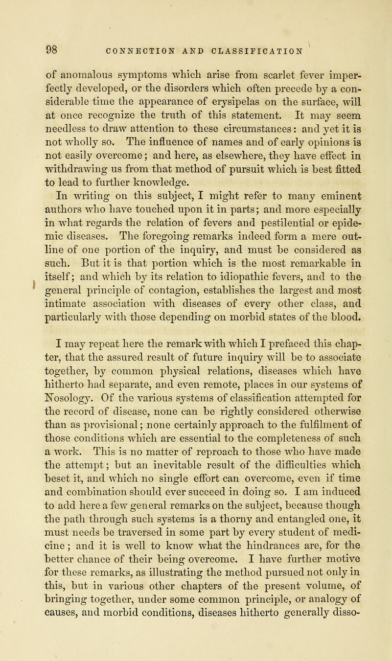 of anomalous symptoms which arise from scarlet fever imper- fectly developed, or the disorders which often precede by a con- siderable time the appearance of erysipelas on the surface, will at once recognize the truth of this statement. It may seem needless to draw attention to these circumstances: and yet it is not wholly so. The influence of names and of early opinions is not easily overcome; and here, as elsewhere, they have effect in withdrawing us from that method of pursuit which is best fitted to lead to further knowledge. In writing on this subject, I might refer to many eminent authors who have touched upon it in parts; and more especially in what regards the relation of fevers and pestilential or epide- mic diseases. The foregoing remarks indeed form a mere out- line of one portion of the inquiry, and must be considered as such. But it is that portion which is the most remarkable in itself; and which by its relation to idiopathic fevers, and to the general principle of contagion, establishes the largest and most intimate association with diseases of every other class, and particularly with those depending on morbid states of the blood. I may repeat here the remark with which I prefaced this chap- ter, that the assured result of future inquiry will be to associate together, by common physical relations, diseases which have hitherto had separate, and even remote, places in our systems of Nosology. Of the various systems of classification attempted for the record of disease, none can be rightly considered otherwise than as provisional; none certainly approach to the fulfilment of those conditions which are essential to the completeness of such a work. This is no matter of reproach to those who have made the attempt; but an inevitable result of the difficulties which beset it, and which no single effort can overcome, even if time and combination should ever succeed in doing so. I am induced to add here a few general remarks on the subject, because though the path through such systems is a thorny and entangled one, it must needs be traversed in some part by every student of medi- cine ; and it is well to know what the hindrances are, for the better chance of their being overcome. I have further motive for these remarks, as illustrating the method pursued not only in this, but in various other chapters of the present volume, of bringing together, under some common principle, or analogy of causes, and morbid conditions, diseases hitherto generally disso-