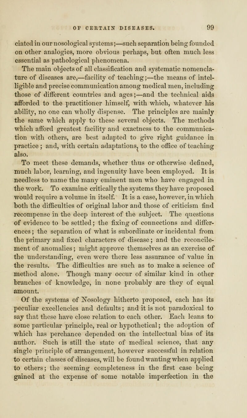 ciated in our nosological systems;—such separation being founded on other analogies, more obvious perhaps, but often much less essential as pathological phenomena. The main objects of all classification and systematic nomencla- ture of diseases are,—facility of teaching;—the means of intel- ligible and precise communication among medical men, including those of different countries and ages;—and the technical aids afforded to the practitioner himself, with which, whatever his ability, no one can wholly dispense. The principles are mainly the same which apply to these several objects. The methods which afford greatest facility and exactness to the communica- tion with others, are best adapted to give right guidance in practice; and, with certain adaptations, to the office of teaching also. To meet these demands, whether thus or otherwise defined, much labor, learning, and ingenuity have been employed. It is needless to name the many eminent men who have engaged in the work. To examine critically the systems they have proposed would require a volume in itself. It is a case, however, in which both the difficulties of original labor and those of criticism find recompense in the deep interest of the subject. The questions of evidence to be settled; the fixing of connections and differ- ences ; the separation of what is subordinate or incidental from the primary and fixed characters of disease; and the reconcile- ment of anomalies; might approve themselves as an exercise of the understanding, even were there less assurance of value in the results. The difficulties are such as to make a science of method alone. Though many occur of similar kind in other branches of knowledge, in none probably are they of equal amount. Of the systems of Nosology hitherto proposed, each has its peculiar excellencies and defaults; and it is not paradoxical to say that these have close relation to each other. Each leans to some particular principle, real or hypothetical; the adoption of which has perchance depended on the intellectual bias of its author. Such is still the state of medical science, that any single principle of arrangement, however successful in relation to certain classes of diseases, will be found wanting when applied to others; the seeming completeness in the first case being gained at the expense of some notable imperfection in the