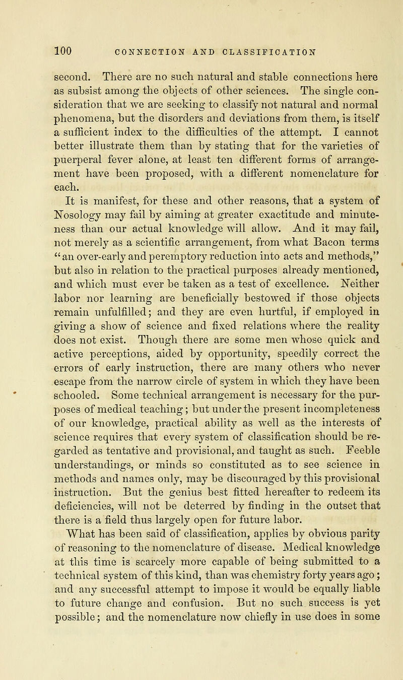 second. There are no such natural and stable connections here as subsist among the obj ects of other sciences. The single con- sideration that we are seeking to classify not natural and normal phenomena, but the disorders and deviations from them, is itself a sufficient index to the difficulties of the attempt. I cannot better illustrate them than by stating that for the varieties of puerperal fever alone, at least ten different forms of arrange- ment have been proposed, with a different nomenclature for each. It is manifest, for these and other reasons, that a system of Nosology may fail by aiming at greater exactitude and minute- ness than our actual knowledge will allow. And it may fail, not merely as a scientific arrangement, from what Bacon terms  an over-early and peremptory reduction into acts and methods, but also in relation to the practical purposes already mentioned, and which must ever be taken as a test of excellence. Neither labor nor learning are beneficially bestowed if those objects remain unfulfilled; and they are even hurtful, if employed in giving a show of science and fixed relations where the reality does not exist. Though there are some men whose quick and active perceptions, aided by opportunity, speedily correct the errors of early instruction, there are many others who never escape from the narrow circle of system in which they have been schooled. Some technical arrangement is necessary for the. pur- poses of medical teaching; but under the present incompleteness of our knowledge, practical ability as well as the interests of science requires that every system of classification should be re- garded as tentative and provisional, and taught as such. Feeble understandings, or minds so constituted as to see science in methods and names only, may be discouraged by this provisional instruction. But the genius best fitted hereafter to redeem its deficiencies, will not be deterred by finding in the outset that there is a field thus largely open for future labor. What has been said of classification, applies by obvious parity of reasoning to the nomenclature of disease. Medical knowledge at this time is scarcely more capable of being submitted to a technical system of this kind, than was chemistry forty years ago; and any successful attempt to impose it would be equally liable to future change and confusion. But.no such success is yet possible; and the nomenclature now chiefly in use does in some