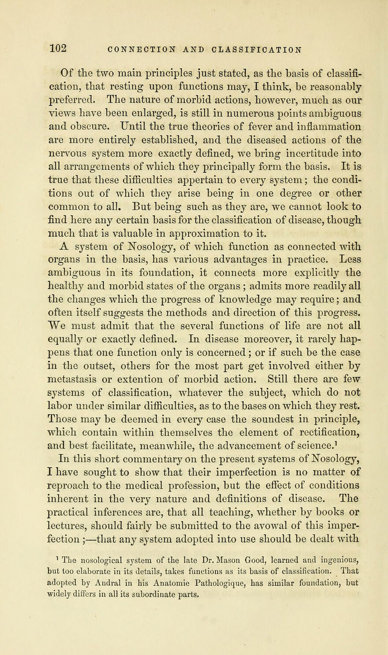 Of the two main principles just stated, as the basis of classifi- cation, that resting upon functions may, I think, be reasonably- preferred. The nature of morbid actions, however, much as our views have been enlarged, is still in numerous points ambiguous and obscure. Until the true theories of fever and inflammation are more entirely established, and the diseased actions of the nervous system more exactly defined, we bring incertitude into all arrangements of which they principally form the basis. It is true that these difficulties appertain to every system; the condi- tions out of which they arise being in one degree or other common to all. But being such as they are, we cannot look to find here any certain basis for the classification of disease, though much that is valuable in approximation to it. A system of Nosology, of which function as connected with organs in the basis, has various advantages in practice. Less ambiguous in its foundation, it connects more explicitly the healthy and morbid states of the organs ; admits more readily all the changes which the progress of knowledge may require; and often itself suggests the methods and direction of this progress. We must admit that the several functions of life are not all equally or exactly defined. In disease moreover, it rarely hap- pens that one function only is concerned; or if such be the case in the outset, others for the most part get involved either by metastasis or extention of morbid action. Still there are few systems of classification, whatever the subject, which do not labor under similar difficulties, as to the bases on which they rest. Those may be deemed in every case the soundest in principle, which contain within themselves the element of rectification, and best facilitate, meanwhile, the advancement of science.1 In this short commentary on the present systems of Nosology, I have sought to show that their imperfection is no matter of reproach to the medical profession, but the effect of conditions inherent in the very nature and definitions of disease. The practical inferences are, that all teaching, whether by books or lectures, should fairly be submitted to the avowal of this imper- fection ;—that any system adopted into use should be dealt with 1 The nosological system of the late Dr. Mason Good, learned and ingenious, but too elaborate in its details, takes functions as its basis of classification. That adopted by Andral in his Anatomie Pathologique, has similar foundation, but widely differs in all its subordinate parts.