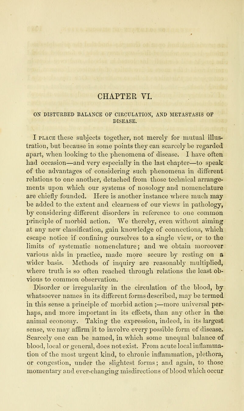 CHAPTER VI. ON DISTURBED BALANCE OF CIRCULATION, AND METASTASIS OF DISEASE. I place these subjects together, not merely for mutual illus- tration, but because in some points they can scarcely be regarded apart, when looking to the phenomena of disease. I have often had occasion—and very especially in the last chapter—to speak of the advantages of considering such phenomena in different relations to one another, detached from those technical arrange- ments upon which our systems of nosology and nomenclature are chiefly founded. Here is another instance where much may be added to the extent and clearness of our views in pathology, by considering different disorders in reference to one common principle of morbid action. We thereby, even without aiming at any new classification, gain knowledge of connections, which escape notice if confining ourselves to a single view, or to the limits of systematic nomenclature; and we obtain moreover various aids in practice, made more secure by resting on a wider basis. Methods of inquiry are reasonably multiplied, where truth is so often reached through relations the least ob- vious to common observation. Disorder or irregularity in the circulation of the blood, by whatsoever names in its different forms described, may be termed in this sense a principle of morbid action ;—more universal per- haps, and more important in its effects, than any other in the animal economy. Taking the expression, indeed, in its largest sense, we may affirm it to involve every possible form of disease. Scarcely one can be named, in which some unequal balance of blood, local or general, does not exist. From acute local inflamma- tion of the most urgent kind, to chronic inflammation, plethora, or congestion, under the slightest forms; and again, to those momentary and ever-changing misdirections of blood which occur