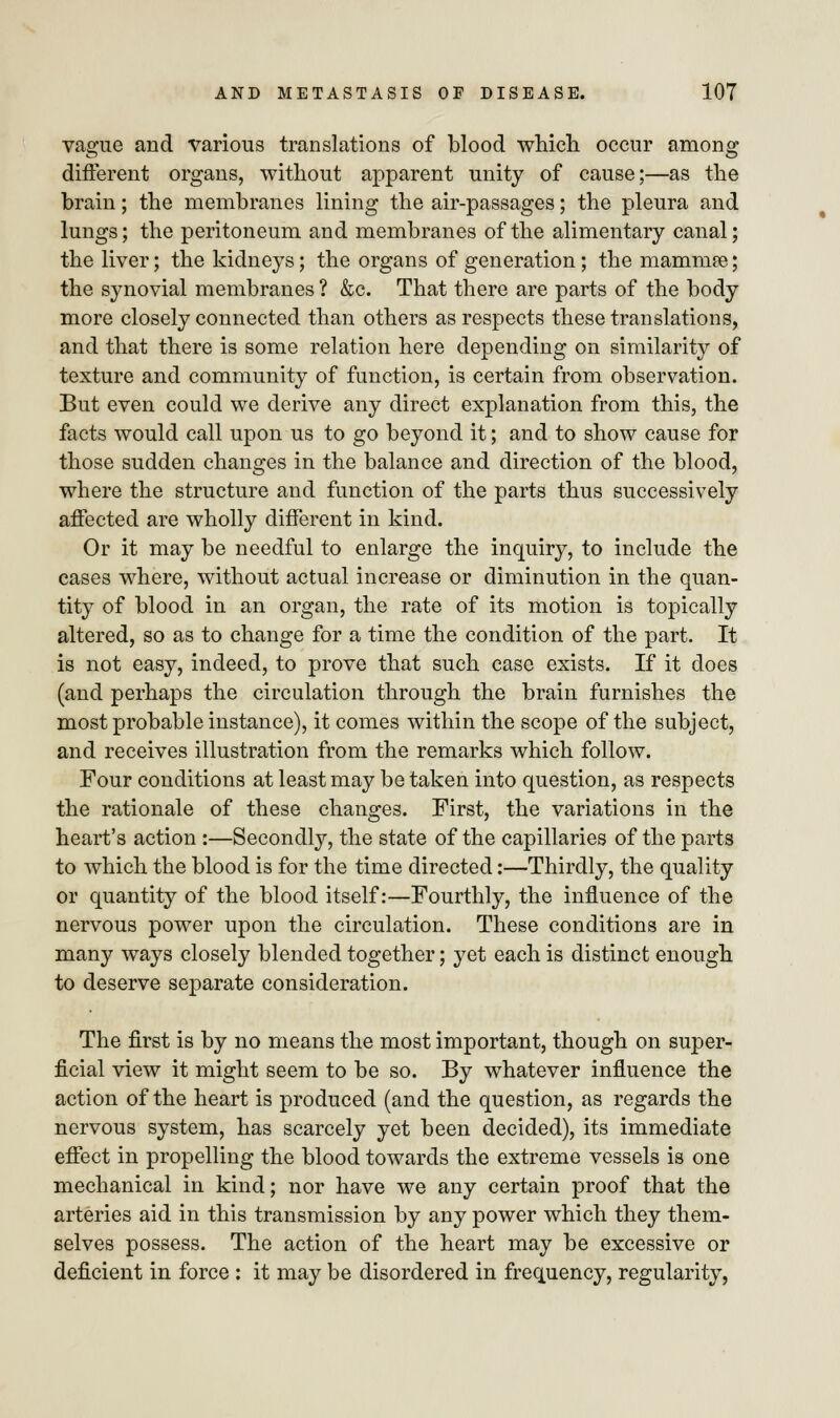 vague and various translations of blood which occur among different organs, without apparent unity of cause;—as the brain; the membranes lining the air-passages; the pleura and lungs; the peritoneum and membranes of the alimentary canal; the liver; the kidneys; the organs of generation; the mammae; the synovial membranes ? &c. That there are parts of the body more closely connected than others as respects these translations, and that there is some relation here depending on similarity of texture and community of function, is certain from observation. But even could we derive any direct explanation from this, the facts would call upon us to go beyond it; and to show cause for those sudden changes in the balance and direction of the blood, where the structure and function of the parts thus successively affected are wholly different in kind. Or it may be needful to enlarge the inquiry, to include the cases where, without actual increase or diminution in the quan- tity of blood in an organ, the rate of its motion is topically altered, so as to change for a time the condition of the part. It is not easy, indeed, to prove that such case exists. If it does (and perhaps the circulation through the brain furnishes the most probable instance), it comes within the scope of the subject, and receives illustration from the remarks which follow. Four conditions at least may be taken into question, as respects the rationale of these changes. First, the variations in the heart's action :—Secondly, the state of the capillaries of the parts to which the blood is for the time directed:—Thirdly, the quality or quantity of the blood itself:—Fourthly, the influence of the nervous power upon the circulation. These conditions are in many ways closely blended together; yet each is distinct enough to deserve separate consideration. The first is by no means the most important, though on super- ficial view it might seem to be so. By whatever influence the action of the heart is produced (and the question, as regards the nervous system, has scarcely yet been decided), its immediate effect in propelling the blood towards the extreme vessels is one mechanical in kind; nor have we any certain proof that the arteries aid in this transmission by any power which they them- selves possess. The action of the heart may be excessive or deficient in force : it may be disordered in frequency, regularity,