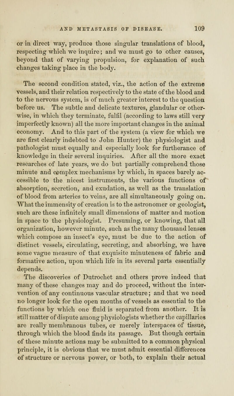 or in direct way, produce those singular translations of blood, respecting which we inquire; and we must go to other causes, beyond that of varying propulsion, for explanation of such changes taking place in the body. The second condition stated, viz., the action of the extreme vessels, and their relation respectively to the state of the blood and to the nervous system, is of much greater interest to the question before us. The subtle and delicate textures, glandular or other- wise, in which they terminate, fulfil (according to laws still very imperfectly known) all the more important changes in the animal economy. And to this part of the system (a view for which we are first clearly indebted to John Hunter) the physiologist and pathologist must equally and especially look for furtherance of knowledge in their several inquiries. After all the more exact researches of late years, we do but partially comprehend those minute and complex mechanisms by which, in spaces barely ac- cessible to the nicest instruments, the various functions of absorption, secretion, and exudation, as well as the translation of blood from arteries to veins, are all simultaneously going on. What the immensity of creation is to the astronomer or geologist, such are these infinitely small dimensions of matter and motion in space to the physiologist. Presuming, or knowing, that all organization, however minute, such as the many thousand lenses which compose an insect's eye, must be due to the action of distinct vessels, circulating, secreting, and absorbing, we have some vague measure of that exquisite minuteness of fabric and formative action, upon which life in its several parts essentially depends. The discoveries of Dutrochet and others prove indeed that many of these changes may and do proceed, without the inter- vention of any continuous vascular structure; and that we need no longer look for the open mouths of vessels as essential to the functions by which one fluid is separated from another. It is still matter of dispute among physiologists whether the capillaries are really membranous tubes, or merely interspaces of tissue, through which the blood finds its passage. But though certain of these minute actions may be submitted to a common physical principle, it is obvious that we must admit essential differences of structure or nervous power, or both, to explain their actual