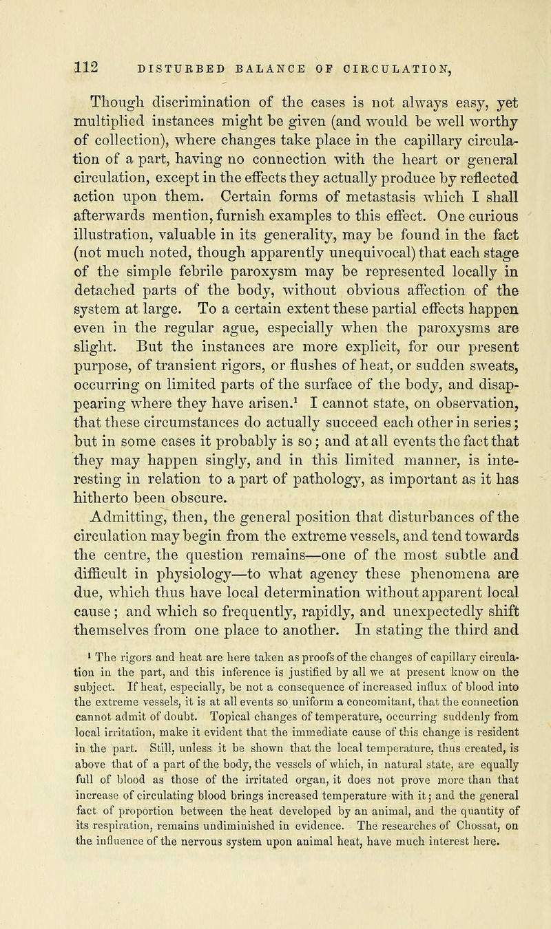Though discrimination of the cases is not always easy, yet multiplied instances might be given (and would be well worthy of collection), where changes take place in the capillary circula- tion of a part, having no connection with the heart or general circulation, except in the effects they actually produce by reflected action upon them. Certain forms of metastasis which I shall afterwards mention, furnish examples to this effect. One curious illustration, valuable in its generality, may be found in the fact (not much noted, though apparently unequivocal) that each stage of the simple febrile paroxysm may be represented locally in detached parts of the body, without obvious affection of the system at large. To a certain extent these partial effects happen even in the regular ague, especially when the paroxysms are slight. But the instances are more explicit, for our present purpose, of transient rigors, or flushes of heat, or sudden sweats, occurring on limited parts of the surface of the body, and disap- pearing where they have arisen.1 I cannot state, on observation, that these circumstances do actually succeed each other in series; but in some cases it probably is so; and at all events the fact that they may happen singly, and in this limited manner, is inte- resting in relation to a part of pathology, as important as it has hitherto been obscure. Admitting, then, the general position that disturbances of the circulation may begin from the extreme vessels, and tend towards the centre, the question remains—one of the most subtle and difficult in physiology—to what agency these phenomena are due, which thus have local determination without apparent local cause; and which so frequently, rapidly, and unexpectedly shift themselves from one place to another. In stating the third and 1 The rigors and heat are here taken as proofs of the changes of capillary circula- tion in the part, and this inference is justified by all we at present know on the subject. If heat, especially, be not a consequence of increased influx of blood into the extreme vessels, it is at all events so uniform a concomitant, that the connection cannot admit of doubt. Topical changes of temperature, occurring suddenly from local irritation, make it evident that the immediate cause of this change is resident in the part. Still, unless it be shown that the local temperature, thus created, is above that of a part of the body, the vessels of which, in natural state, are equally full of blood as those of the irritated organ, it does not prove more than that increase of circulating blood brings increased temperature with it; and the general fact of proportion between the heat developed by an animal, and the quantity of its respiration, remains undiminished in evidence. The researches of Chossat, on the influence of the nervous system upon animal heat, have much interest here.