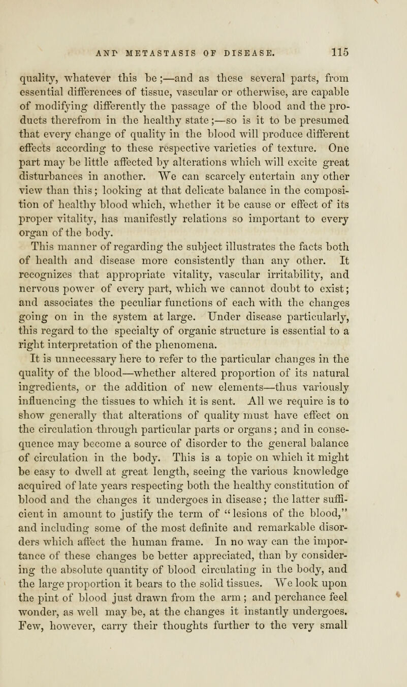 quality, whatever this be ;—and as these several parts, from essential differences of tissue, vascular or otherwise, are capable of modifying differently the passage of the blood and the pro- ducts therefrom in the healthy state;—so is it to be presumed, that every change of quality in the blood will produce different effects according to these respective varieties of texture. One part may be little affected by alterations which will excite great disturbances in another. We can scarcely entertain any other view than this; looking at that delicate balance in the composi- tion of healthy blood which, whether it be cause or effect of its proper vitality, has manifestly relations so important to every organ of the body. This manner of regarding the subject illustrates the facts both of health and disease more consistently than any other. It recognizes that appropriate vitality, vascular irritability, and nervous power of every part, which we cannot doubt to exist; and associates the peculiar functions of each with the changes going on in the system at large. Under disease particularly, this regard to the specialty of organic structure is essential to a right interpretation of the phenomena. It is unnecessary here to refer to the particular changes in the quality of the blood—whether altered proportion of its natural ingredients, or the addition of new elements—thus variously influencing the tissues to which it is sent. All we require is to show generally that alterations of quality must have effect on the circulation through particular parts or organs; and in conse- quence may become a source of disorder to the general balance of circulation in the body. This is a topic on which it might be easy to dwell at great length, seeing the various knowledge acquired of late years respecting both the healthy constitution of blood and the changes it undergoes in disease; the latter suffi- cient in amount to justify the term of  lesions of the blood, and including some of the most definite and remarkable disor- ders which affect the human frame. In no way can the impor- tance of these changes be better appreciated, than by consider- ing the absolute quantity of blood circulating in the body, and the large proportion it bears to the solid tissues. We look upon the pint of blood just drawn from the arm ; and perchance feel wonder, as well may be, at the changes it instantly undergoes. Few, however, carry their thoughts further to the very small