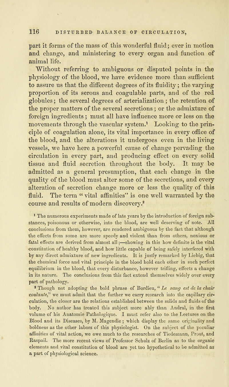 part it forms of the mass of this wonderful fluid; ever in motion and change, and ministering to every organ and function of animal life. Without referring to amhiguous or disputed points in the physiology of the blood, we have evidence more than sufficient to assure us that the different degrees of its fluidity ; the varying proportion of its serous and coagulable parts, and of the red globules; the several degrees of arterialization ; the retention of the proper matters of the several secretions ; or the admixture of foreign ingredients ; must all have influence more or less on the movements through the vascular system.1 Looking to the prin- ciple of coagulation alone, its vital importance in every office of the blood, and the alterations it undergoes even in the living vessels, we have here a powerful cause of change pervading the circulation in every part, and producing effect on every solid tissue and fluid secretion throughout the body. It may be admitted as a general presumption, that each change in the quality of the blood must alter some of the secretions, and every alteration of secretion change more or less the quality of this fluid. The term  vital affinities is one well warranted by the course and results of modern discovery.2 1 The numerous experiments made of late years by the introduction of foreign sub- stances, poisonous or otherwise, into the blood, are well deserving of note. All conclusions from them, however, are rendered ambiguous by the fact that although the effects from some are more speedy and violent than from others, noxious or fatal effects are derived from almost all;—showing in this how definite is the vital constitution of healthy blood, and how little capable of being safely interfered with by any direct admixture of new ingredients. It is justly remarked by Liebig, that the chemical force and vital principle in the blood hold each other in such perfect equilibrium in the blood, that every disturbance, however trifling, effects a change in its nature. The conclusions from this fact extend themselves widely over every part of pathology. 2 Though not adopting the bold phrase of Bordieu,  Le sang est de la chair coulante, we must admit that the further we carry research into the capillary cir- culation, the closer are the relations established between the solids and fluids of the body. No author has treated this subject more ably than Andral, in the first volume of his Anatomie Pathologique. I must refer also to the Lectures on the Blood and its Diseases, by M. Magendie ; which display the same originality and boldness as the other labors of this physiologist. On the subject of the peculiar affinities of vital action, we owe much to the researches of Tiedemann, Prout, and Raspail. The more recent views of Professor Schulz of Berlin as to the organic elements and vital constitution of blood are yet too hypothetical to be admitted as a part of physiological science.