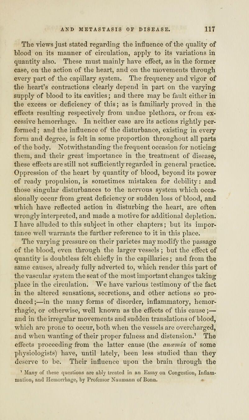 The views just stated regarding the influence of the quality of blood on its manner of circulation, apply to its variations in quantity also. These must mainly have effect, as in the former case, on the action of the heart, and on the movements through every part of the capillary system. The frequency and vigor of the heart's contractions clearly depend in part on the varying supply of blood to its cavities; and there may be fault either in the excess or deficiency of this; as is familiarly proved in the effects resulting respectively from undue plethora, or from ex- cessive hemorrhage. In neither case are its actions rightly per- formed ; and the influence of the disturbance, existing in every form and degree, is felt in some proportion throughout all parts of the body. Notwithstanding the frequent occasion for noticing them, and their great importance in the treatment of disease, these effects are still not sufficiently regarded in general practice. Oppression of the heart by quantity of blood, beyond its power of ready propulsion, is sometimes mistaken for debility: and those singular disturbances to the nervous system which occa- sionally occur from great deficiency or sudden loss of blood, and which have reflected action in disturbing the heart, are often wrongly interpreted, and made a motive for additional depletion. I have alluded to this subject in other chapters; but its impor- tance well warrants the further reference to it in this place. The varying pressure on their parietes may modify the passage of the blood, even through the larger vessels ; but the effect of quantity is doubtless felt chiefly in the capillaries; and from the same causes, already fully adverted to, which render this part of the vascular system the seat of the most important changes taking place in the circulation. We have various testimony of the fact in the altered sensations, secretions, and other actions so pro- duced ;—in the many forms of disorder, inflammatory, hemor- rhagic, or otherwise, well known as the effects of this cause ;— and in the irregular movements and sudden translations of blood, which are prone to occur, both when the vessels are overcharged, and when wanting of their proper fulness and distension.1 The effects proceeding from the latter cause (the ancemia of some physiologists) have, until lately, been less studied than they deserve to be. Their influence upon the brain through the 1 Many of these questions are ably treated in an Essay on Congestion, Inflam- mation, and Hemorrhage, by Professor Naumann of Bonn.