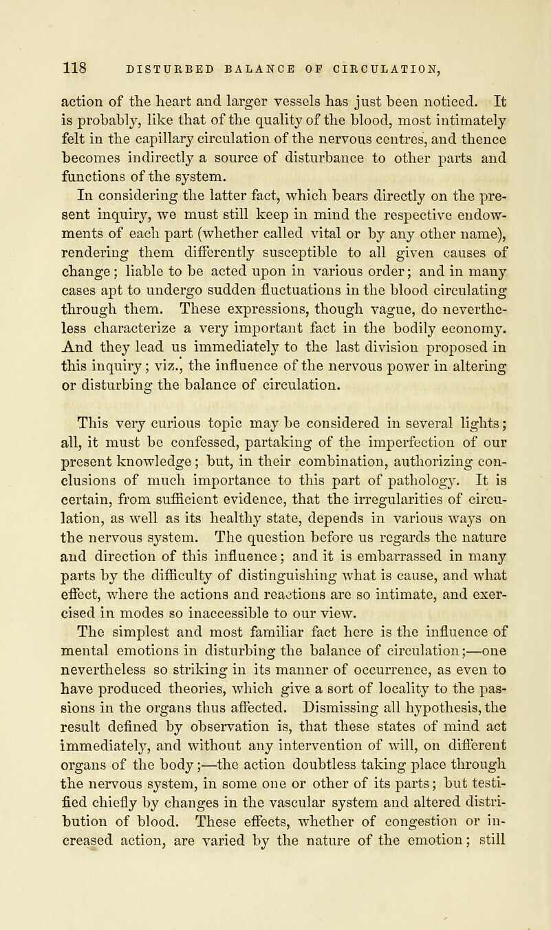action of the heart and larger vessels has just been noticed. It is probably, like that of the quality of the blood, most intimately felt in the capillary circulation of the nervous centres, and thence becomes indirectly a source of disturbance to other parts and functions of the system. In considering the latter fact, which bears directly on the pre- sent inquiry, we must still keep in mind the respective endow- ments of each part (whether called vital or by any other name), rendering them differently susceptible to all given causes of change; liable to be acted upon in various order; and in many cases apt to undergo sudden fluctuations in the blood circulating through them. These expressions, though vague, do neverthe- less characterize a very important fact in the bodily economy. And they lead us immediately to the last division proposed in this inquiry; viz., the influence of the nervous power in altering or disturbing the balance of circulation. This very curious topic may be considered in several lights; all, it must be confessed, partaking of the imperfection of our present knowledge ; but, in their combination, authorizing con- clusions of much importance to this part of pathology. It is certain, from sufiicient evidence, that the irregularities of circu- lation, as well as its healthy state, depends in various ways on the nervous system. The question before us regards the nature and direction of this influence; and it is embarrassed in many parts by the difficulty of distinguishing what is cause, and what effect, where the actions and reactions are so intimate, and exer- cised in modes so inaccessible to our view. The simplest and most familiar fact here is the influence of mental emotions in disturbing the balance of circulation;—one nevertheless so striking in its manner of occurrence, as even to have produced theories, which give a sort of locality to the pas- sions in the organs thus affected. Dismissing all hypothesis, the result defined by observation is, that these states of mind act immediately, and without any intervention of will, on different organs of the body;—the action doubtless taking place through the nervous system, in some one or other of its parts; but testi- fied chiefly by changes in the vascular system and altered distri- bution of blood. These effects, whether of congestion or in- creased action, are varied by the nature of the emotion; still