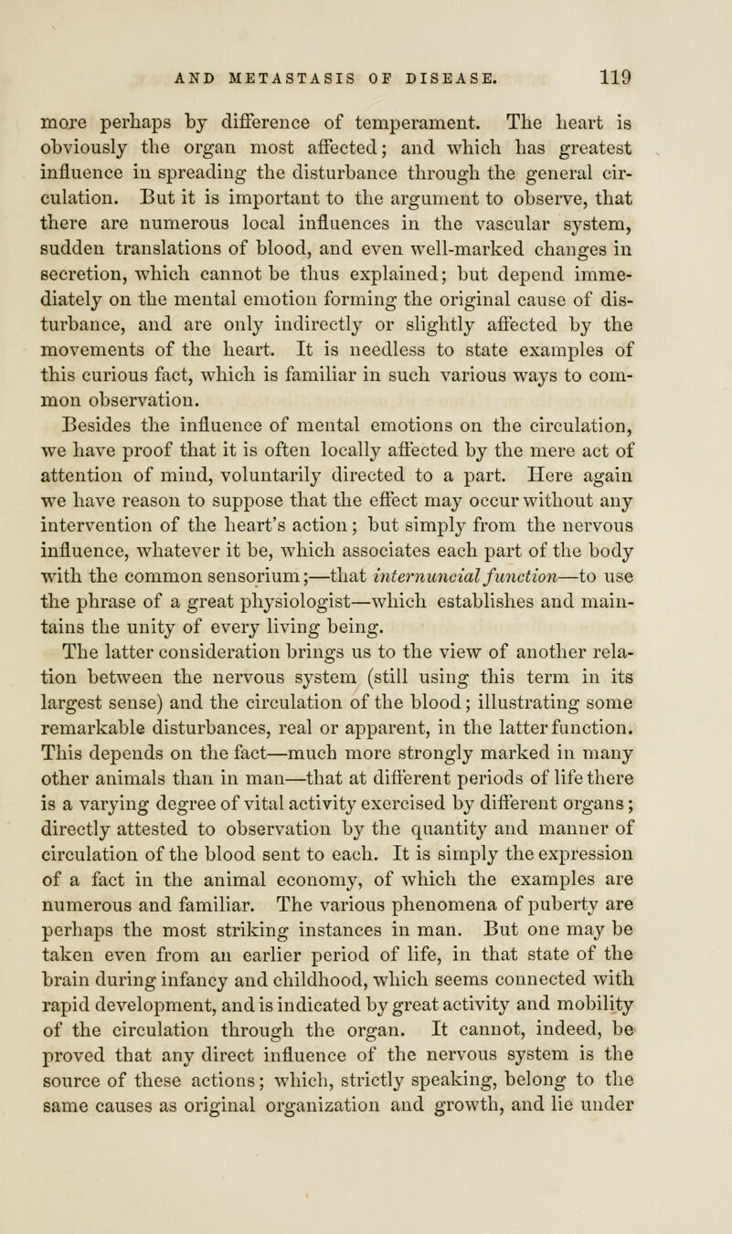 more perhaps by difference of temperament. The heart is obviously the organ most affected; and which has greatest influence in spreading the disturbance through the general cir- culation. But it is important to the argument to observe, that there are numerous local influences in the vascular system, sudden translations of blood, and even well-marked changes in secretion, which cannot be thus explained; but depend imme- diately on the mental emotion forming the original cause of dis- turbance, and are only indirectly or slightly affected by the movements of the heart. It is needless to state examples of this curious fact, which is familiar in such various ways to com- mon observation. Besides the influence of mental emotions on the circulation, we have proof that it is often locally affected by the mere act of attention of mind, voluntarily directed to a part. Here again we have reason to suppose that the effect may occur without any intervention of the heart's action; but simply from the nervous influence, whatever it be, which associates each part of the body with the common sensorium;—that internuncio! function—to use the phrase of a great physiologist—which establishes and main- tains the unity of every living being. The latter consideration brings us to the view of another rela- tion between the nervous system (still using this term in its largest sense) and the circulation of the blood; illustrating some remarkable disturbances, real or apparent, in the latter function. This depends on the fact—much more strongly marked in many other animals than in man—that at different periods of life there is a varying degree of vital activity exercised by different organs; directly attested to observation by the quantity and manner of circulation of the blood sent to each. It is simply the expression of a fact in the animal economy, of which the examples are numerous and familiar. The various phenomena of puberty are perhaps the most striking instances in man. But one may be taken even from an earlier period of life, in that state of the brain during infancy and childhood, which seems connected with rapid development, and is indicated by great activity and mobility of the circulation through the organ. It cannot, indeed, be proved that any direct influence of the nervous system is the source of these actions; which, strictly speaking, belong to the same causes as original organization and growth, and lie under