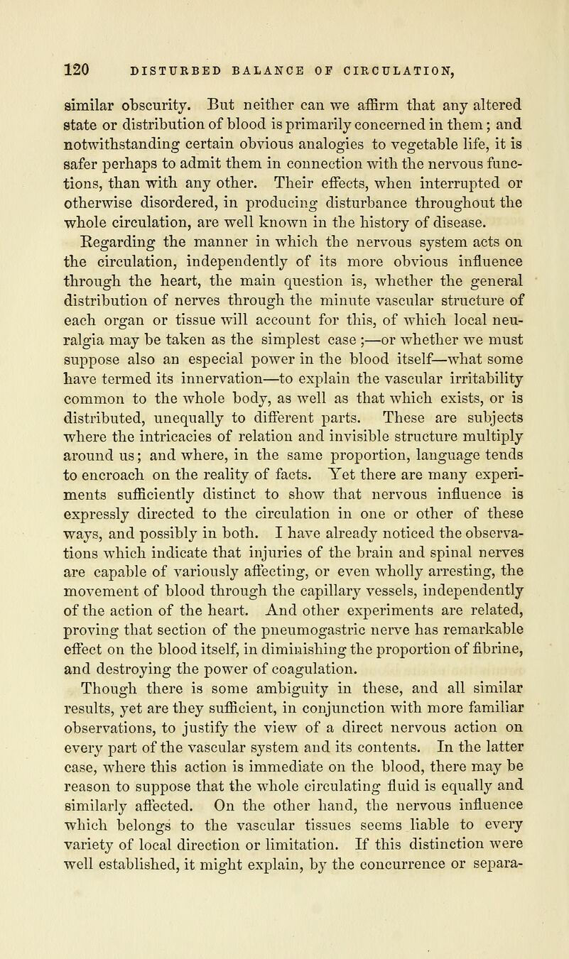 similar obscurity. But neither can we affirm that any altered state or distribution of blood is primarily concerned in them; and notwithstanding certain obvious analogies to vegetable life, it is safer perhaps to admit them in connection with the nervous func- tions, than with any other. Their effects, when interrupted or otherwise disordered, in producing disturbance throughout the whole circulation, are well known in the history of disease. Regarding the manner in which the nervous system acts on the circulation, independently of its more obvious influence through the heart, the main question is, whether the general distribution of nerves through the minute vascular structure of each organ or tissue will account for this, of which local neu- ralgia may be taken as the simplest case ;—or whether we must suppose also an especial power in the blood itself—what some have termed its innervation—to explain the vascular irritability common to the whole body, as well as that which exists, or is distributed, unequally to different parts. These are subjects where the intricacies of relation and invisible structure multiply around us; and where, in the same proportion, language tends to encroach on the reality of facts. Yet there are many experi- ments sufficiently distinct to show that nervous influence is expressly directed to the circulation in one or other of these ways, and possibly in both. I have already noticed the observa- tions which indicate that injuries of the brain and spinal nerves are capable of variously affecting, or even wholly arresting, the movement of blood through the capillary vessels, independently of the action of the heart. And other experiments are related, proving that section of the pneumogastric nerve has remarkable effect on the blood itself, in diminishing the proportion of fibrine, and destroying the power of coagulation. Though there is some ambiguity in these, and all similar results, yet are they sufficient, in conjunction with more familiar observations, to justify the view of a direct nervous action on every part of the vascular system and its contents. In the latter case, where this action is immediate on the blood, there may be reason to suppose that the whole circulating fluid is equally and similarly affected. On the other hand, the nervous influence which belongs to the vascular tissues seems liable to every variety of local direction or limitation. If this distinction were well established, it might explain, by the concurrence or separa-