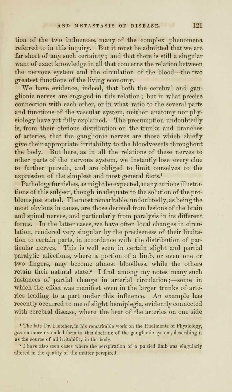 tion of the two influences, many of the complex phenomena referred to in this inquiry. But it must be admitted that we are far short of any such certainty; and that there is still a singular want of exact knowledge in all that concerns the relation between the nervous system and the circulation of the blood—the two greatest functions of the living economy. We have evidence, indeed, that both the cerebral and gan- glionic nerves are engaged in this relation ; but in what precise connection with each other, or in what ratio to the several parts and functions of the vascular system, neither anatomy nor phy- siology have yet fully explained. The presumption undoubtedly is, from their obvious distribution on the trunks and branches of arteries, that the ganglionic nerves are those which chiefly give their appropriate irritability to the bloodvessels throughout the body. But here, as in all the relations of these nerves to other parts of the nervous system, we instantly lose every clue to further pursuit, and are obliged to limit ourselves to the expression of the simplest and most general facts.1 Pathology furnishes, as might be expected, many curious illustra- tions of this subject, though inadequate to the solution of the pro- blems just stated. The most remarkable, undoubtedly, as being the most obvious in cause, are those derived from lesions of the brain and spinal nerves, and particularly from paralysis in its different forms. In the latter cases, we have often local changes in circu- lation, rendered very singular by the preciseness of their limita- tion to certain parts, in accordance with the distribution of par- ticular nerves. This is well seen in certain slight and partial paralytic affections, where a portion of a limb, or even one or two fingers, may become almost bloodless, while the others retain their natural state.2 I find among my notes many such instances of partial change in arterial circulation;—some in which the effect was manifest even in the larger trunks of arte- ries leading to a part under this influence. An example has recently occurred to me of slight hemiplegia, evidently connected with cerebral disease, where the beat of the arteries on one side 1 The late Dr. Fletcher, in his remarkable work on the Rudiments of Physiology, gave a more extended form to this doctrine of the ganglionic system, describing it as the source of all irritability in the body. 2 I have also seen cases where the perspiration of a palsied limb was singularly altered in the quality of the matter perspired.