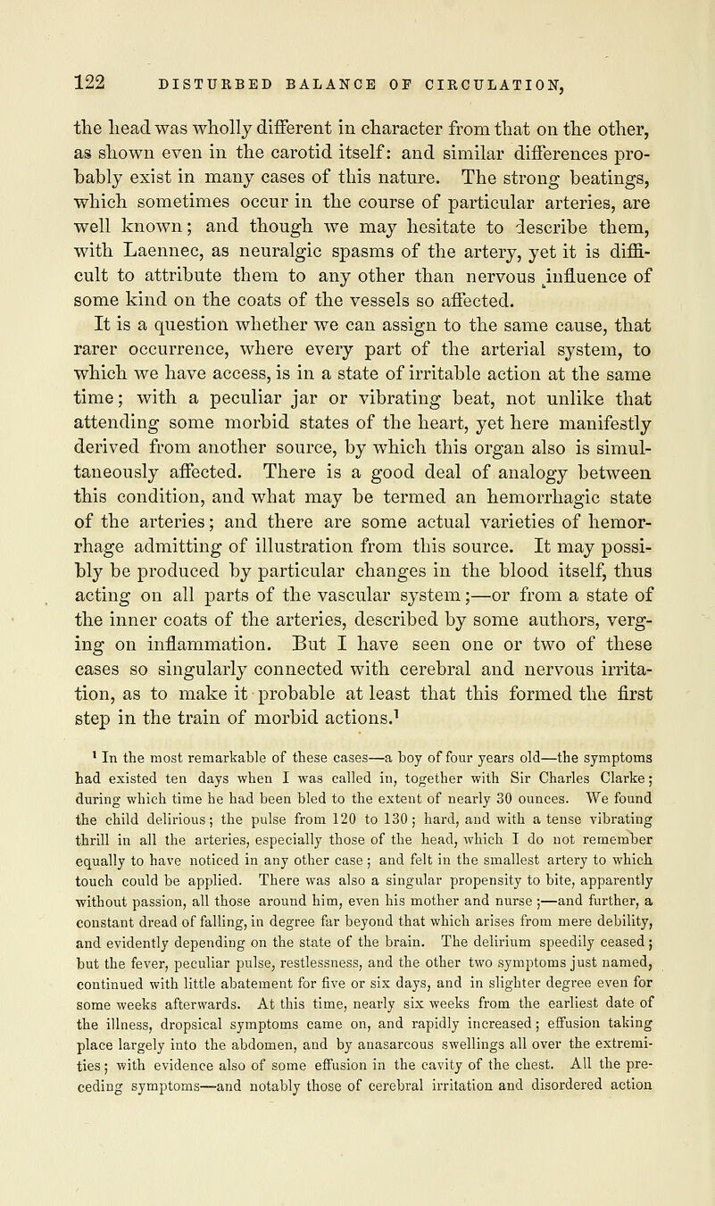 the lieadwas wholly different in character from that on the other, as shown even in the carotid itself: and similar differences pro- bably exist in many cases of this nature. The strong beatings, which sometimes occur in the course of particular arteries, are well known; and though we may hesitate to describe them, with Laennec, as neuralgic spasms of the artery, yet it is diffi- cult to attribute them to any other than nervous ^influence of some kind on the coats of the vessels so affected. It is a question whether we can assign to the same cause, that rarer occurrence, where every part of the arterial system, to which we have access, is in a state of irritable action at the same time; with a peculiar jar or vibrating beat, not unlike that attending some morbid states of the heart, yet here manifestly derived from another source, by which this organ also is simul- taneously affected. There is a good deal of analogy between this condition, and what may be termed an hemorrhagic state of the arteries; and there are some actual varieties of hemor- rhage admitting of illustration from this source. It may possi- bly be produced by particular changes in the blood itself, thus acting on all parts of the vascular system;—or from a state of the inner coats of the arteries, described by some authors, verg- ing on inflammation. But I have seen one or two of these cases so singularly connected with cerebral and nervous irrita- tion, as to make it probable at least that this formed the first step in the train of morbid actions.1 1 In the most remarkable of these cases—a boy of four years old—the symptoms had existed ten days when I was called in, together with Sir Charles Clarke; during which time he had been bled to the extent of nearly 30 ounces. We found the child delirious; the pulse from 120 to 130; hard, and with a tense vibrating thrill in all the arteries, especially those of the head, which I do not remember equally to have noticed in any other case ; and felt in the smallest artery to which touch could be applied. There was also a singular propensity to bite, apparently without passion, all those around him, even his mother and nurse ;—and further, a constant dread of falling, in degree far beyond that which arises from mere debility, and evidently depending on the state of the brain. The delirium speedily ceased; but the fever, peculiar pulse, restlessness, and the other two symptoms just named, continued with little abatement for five or six days, and in slighter degree even for some weeks afterwards. At this time, nearly six weeks from the earliest date of the illness, dropsical symptoms came on, and rapidly increased; effusion taking place largely into the abdomen, and by anasarcous swellings all over the extremi- ties ; with evidence also of some effusion in the cavity of the chest. All the pre- ceding symptoms-—and notably those of cerebral irritation and disordered action