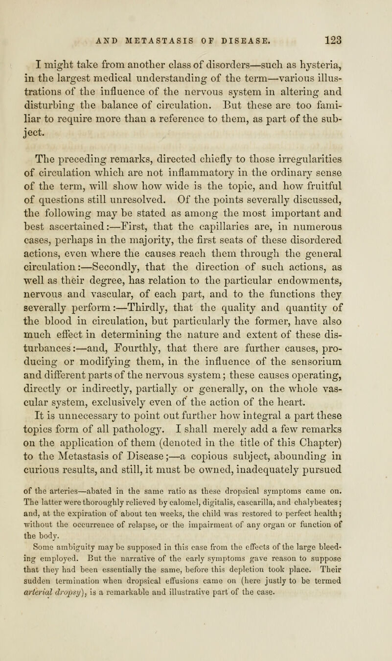 I might take from another class of disorders—such as hysteria, in the largest medical understanding of the term—various illus- trations of the influence of the nervous system in altering and disturbing the balance of circulation. But these are too fami- liar to require more than a reference to them, as part of the sub- ject. The preceding remarks, directed chiefly to those irregularities of circulation which are not inflammatory in the ordinary sense of the term, will show how wide is the topic, and how fruitful of questions still unresolved. Of the points severally discussed, the following may be stated as among the most important and best ascertained:—First, that the capillaries are, in numerous cases, perhaps in the majority, the first seats of these disordered actions, even where the causes reach them through the general circulation:—Secondly, that the direction of such actions, as well as their degree, has relation to the particular endowments, nervous and vascular, of each part, and to the functions they severally perform:—Thirdly, that the quality and quantity of the blood in circulation, but particularly the former, have also much effect in determining the nature and extent of these dis- turbances :—and, Fourthly, that there are further causes, pro- ducing or modifying them, in the influence of the sensorium and different parts of the nervous system; these causes operating, directly or indirectly, partially or generally, on the whole vas- cular system, exclusively even of the action of the heart. It is unnecessary to point out further how integral a part these topics form of all pathology. I shall merely add a few remarks on the application of them (denoted in the title of this Chapter) to the Metastasis of Disease;—a copious subject, abounding in curious results, and still, it must be owned, inadequately pursued of the arteries—abated in the same ratio as these dropsical symptoms came on. The latter were thoroughly relieved by calomel, digitalis, cascarilla, and chalybeates; and, at the expiration of about ten weeks, the child was restored to perfect health; without the occurrence of relapse, or the impairment of any organ or function of the body. Some ambiguity maybe supposed in this case from the effects of the large bleed- ing employed. But the narrative of the early symptoms gave reason to suppose that they had been essentially the same, before this depletion took place. Their sudden termination when dropsical effusions came on (here justly to be termed arterial dropsy), is a remarkable and illustrative part of the case.