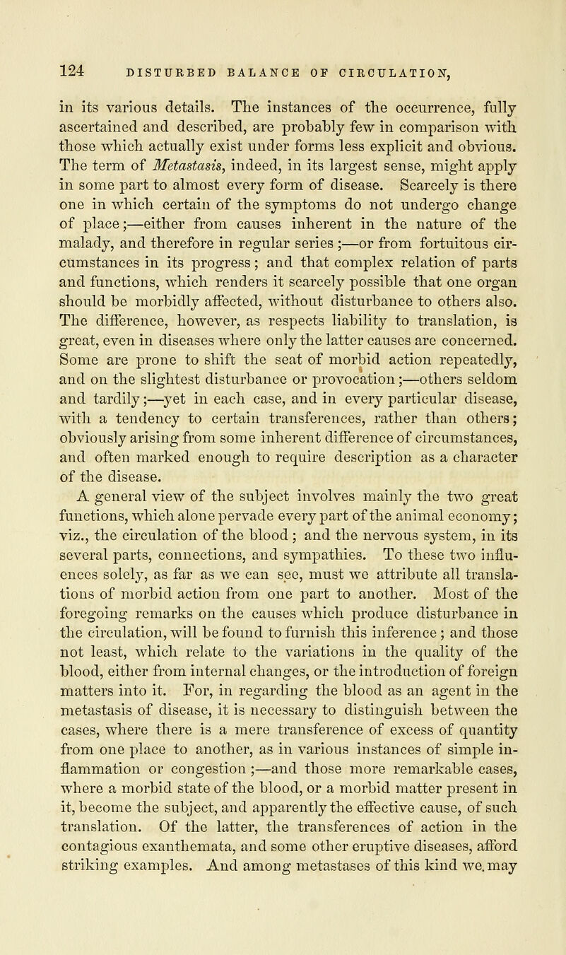 in its various details. The instances of the occurrence, fully ascertained and described, are probably few in comparison with those which actually exist under forms less explicit and obvious. The term of Metastasis, indeed, in its largest sense, might apply in some part to almost every form of disease. Scarcely is there one in which certain of the symptoms do not undergo change of place;—either from causes inherent in the nature of the malady, and therefore in regular series ;—or from fortuitous cir- cumstances in its progress; and that complex relation of parts and functions, which renders it scarcely possible that one organ should be morbidly affected, without disturbance to others also. The difference, however, as respects liability to translation, is great, even in diseases where only the latter causes are concerned. Some are prone to shift the seat of morbid action repeatedly, and on the slightest disturbance or provocation;—others seldom and tardily;—yet in each case, and in every particular disease, with a tendency to certain transferences, rather than others; obviously arising from some inherent difference of circumstances, and often marked enough to require description as a character of the disease. A general view of the subject involves mainly the two great functions, which alone pervade every part of the animal economy; viz., the circulation of the blood; and the nervous system, in its several parts, connections, and sympathies. To these two influ- ences solely, as far as we can see, must we attribute all transla- tions of morbid action from one part to another. Most of the foregoing remarks on the causes which produce disturbance in the circulation, will be found to furnish this inference; and those not least, which relate to the variations in the quality of the blood, either from internal changes, or the introduction of foreign matters into it. For, in regarding the blood as an agent in the metastasis of disease, it is necessary to distinguish between the cases, where there is a mere transference of excess of quantity from one place to another, as in various instances of simple in- flammation or congestion ;—and those more remarkable cases, where a morbid state of the blood, or a morbid matter present in it, become the subject, and apparently the effective cause, of such translation. Of the latter, the transferences of action in the contagious exanthemata, and some other eruptive diseases, afford striking examples. And among metastases of this kind we. may