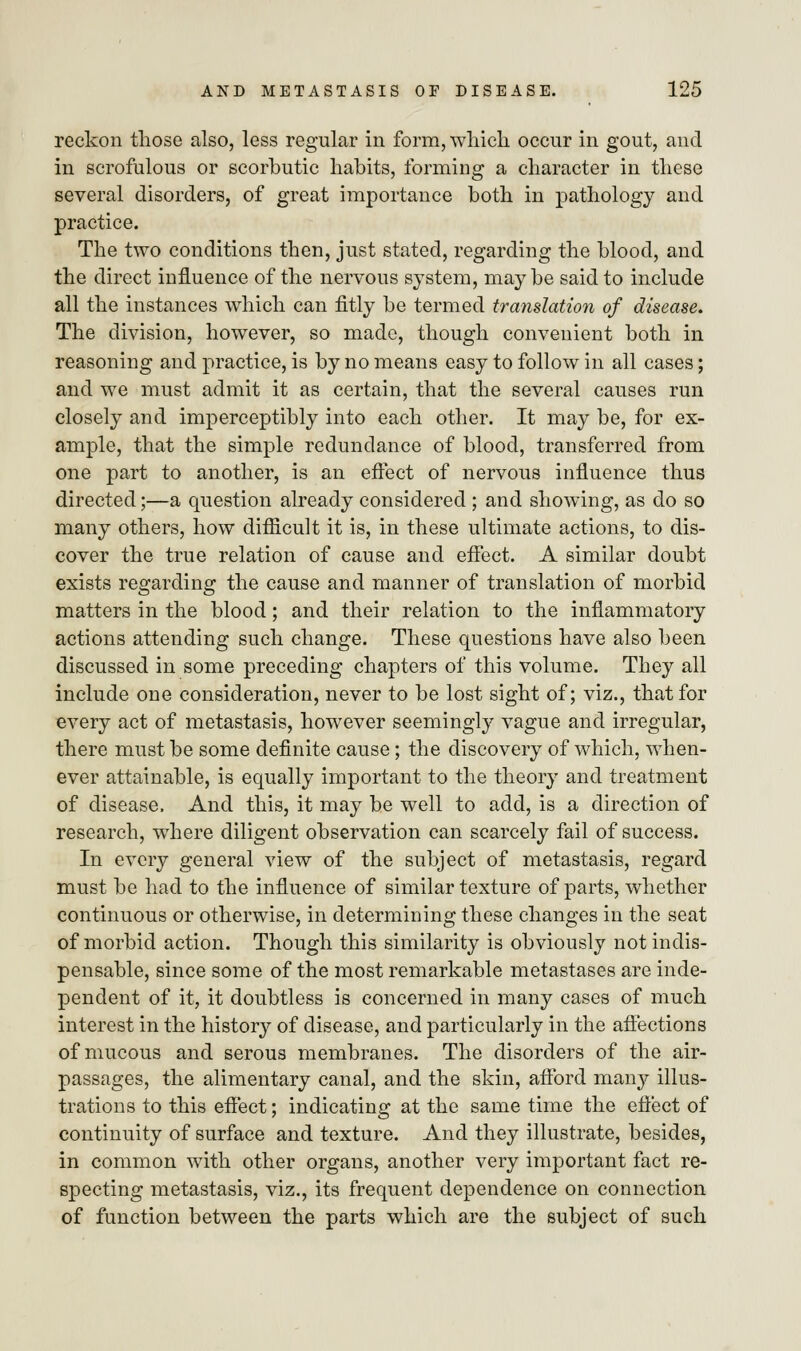 reckon those also, less regular in form, which occur in gout, and in scrofulous or scorbutic habits, forming a character in these several disorders, of great importance both in pathology and practice. The two conditions then, just stated, regarding the blood, and the direct influence of the nervous system, maybe said to include all the instances which can fitly be termed translation of disease. The division, however, so made, though convenient both in reasoning and practice, is by no means easy to follow in all cases; and we must admit it as certain, that the several causes run closely and imperceptibly into each other. It may be, for ex- ample, that the simple redundance of blood, transferred from one part to another, is an effect of nervous influence thus directed;—a question already considered ; and showing, as do so many others, how difficult it is, in these ultimate actions, to dis- cover the true relation of cause and effect. A similar doubt exists regarding the cause and manner of translation of morbid matters in the blood; and their relation to the inflammatory actions attending such change. These questions have also been discussed in some preceding chapters of this volume. They all include one consideration, never to be lost sight of; viz., that for every act of metastasis, however seemingly vague and irregular, there must be some definite cause; the discovery of which, when- ever attainable, is equally important to the theory and treatment of disease, And this, it may be well to add, is a direction of research, where diligent observation can scarcely fail of success. In every general view of the subject of metastasis, regard must be had to the influence of similar texture of parts, whether continuous or otherwise, in determining these changes in the seat of morbid action. Though this similarity is obviously not indis- pensable, since some of the most remarkable metastases are inde- pendent of it, it doubtless is concerned in many cases of much interest in the history of disease, and particularly in the affections of mucous and serous membranes. The disorders of the air- passages, the alimentary canal, and the skin, afford many illus- trations to this effect; indicating at the same time the effect of continuity of surface and texture. And they illustrate, besides, in common with other organs, another very important fact re- specting metastasis, viz., its frequent dependence on connection of function between the parts which are the subject of such