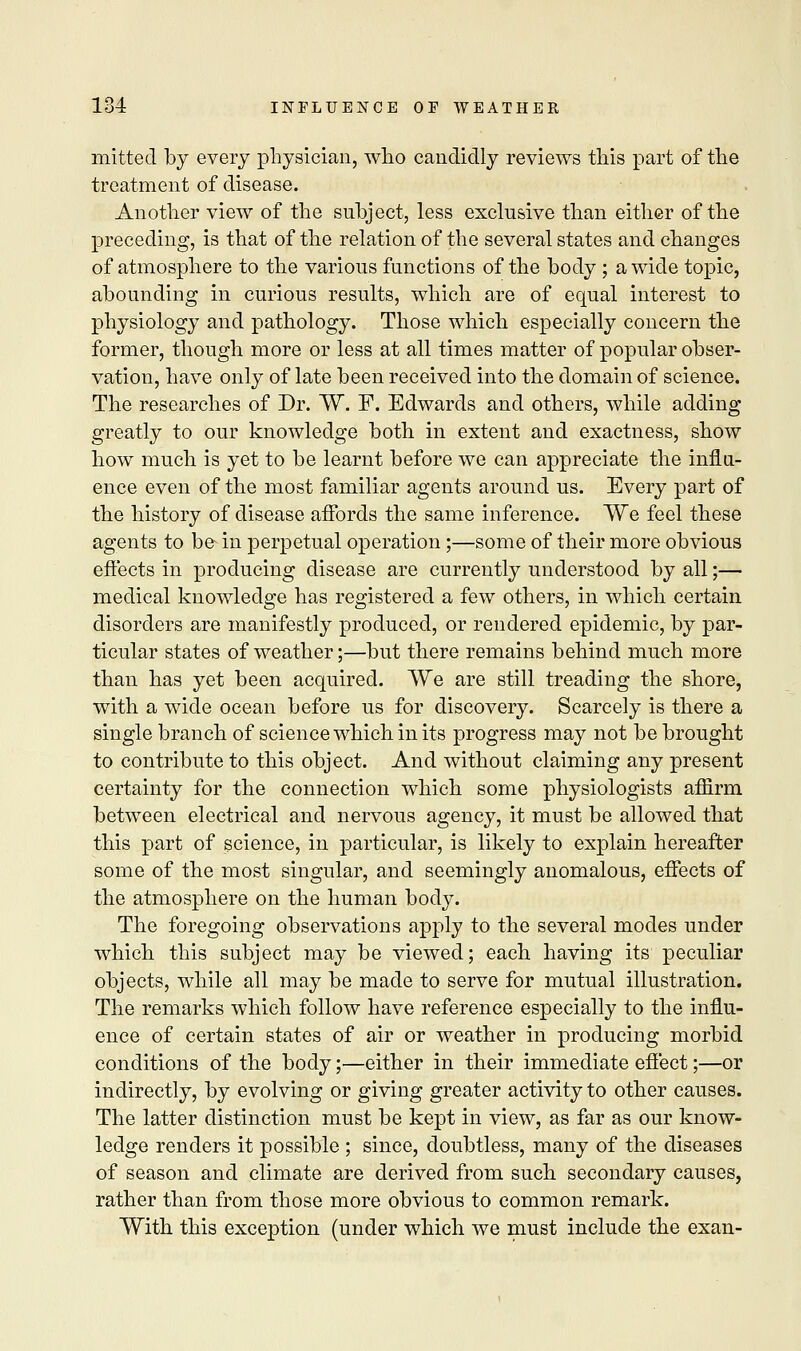 mitted by every physician, who candidly reviews this part of the treatment of disease. Another view of the subject, less exclusive than either of the preceding, is that of the relation of the several states and changes of atmosphere to the various functions of the body ; a wide topic, abounding in curious results, which are of equal interest to physiology and pathology. Those which especially concern the former, though more or less at all times matter of popular obser- vation, have only of late been received into the domain of science. The researches of Dr. W. F. Edwards and others, while adding greatly to our knowledge both in extent and exactness, show how much is yet to be learnt before we can appreciate the influ- ence even of the most familiar agents around us. Every part of the history of disease affords the same inference. We feel these agents to be in perpetual operation;—some of their more obvious effects in producing disease are currently understood by all;— medical knowledge has registered a few others, in which certain disorders are manifestly produced, or rendered epidemic, by par- ticular states of weather;—but there remains behind much more than has yet been acquired. We are still treading the shore, with a wide ocean before us for discovery. Scarcely is there a single branch of science which in its progress may not be brought to contribute to this object. And without claiming any present certainty for the connection which some physiologists affirm between electrical and nervous agency, it must be allowed that this part of science, in particular, is likely to explain hereafter some of the most singular, and seemingly anomalous, effects of the atmosphere on the human body. The foregoing observations apply to the several modes under which this subject may be viewed; each having its peculiar objects, while all may be made to serve for mutual illustration. The remarks which follow have reference especially to the influ- ence of certain states of air or weather in producing morbid conditions of the body;—either in their immediate effect;—or indirectly, by evolving or giving greater activity to other causes. The latter distinction must be kept in view, as far as our know- ledge renders it possible ; since, doubtless, many of the diseases of season and climate are derived from such secondary causes, rather than from those more obvious to common remark. With this exception (under which we must include the exan-