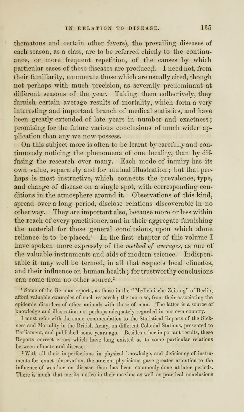 tliematous and certain other fevers), the prevailing diseases of each season, as a class, are to be referred chiefly to the continu- ance, or more frequent repetition, of the causes by which particular cases of these diseases are produced. I need not, from their familiarity, enumerate those which are usually cited, though not perhaps with much precision, as severally predominant at different seasons of the year. Taking them collectively, they furnish certain average results of mortality, which form a very interesting and important branch of medical statistics, and have been greatly extended of late years in number and exactness; promising for the future various conclusions of much wider ap- plication than any we now possess. On this subject more is often to be learnt by carefully and con- tinuously noticing the phenomena of one locality, than by dif- fusing the research over many. Each mode of inquiry has its own value, separately and for mutual illustration ; but that per- haps is most instructive, which connects the prevalence, type, and change of disease on a single spot, with corresponding con- ditions in the atmosphere around it. Observations of this kind, spread over a long period, disclose relations discoverable in no other way. They are important also, because more or less within the reach of every practitioner, and in their aggregate furnishing the material for those general conclusions, upon which alone reliance is to be placed.1 In the first chapter of this volume I have spoken more expressly of the method of averages, as one of the valuable instruments and aids of modern science. Indispen- sable it may well be termed, in all that respects local climates, and their influence on human health; for trustworthy conclusions can come from no other source.2 1 Some of the German reports, as those in the Medicinische Zeitung of Berlin, afford valuable examples of such research; the more so, from their associating the epidemic disorders of other animals with those of man. The latter is a source of knowledge and illustration not perhaps adequately regarded in our own country. 1 must refer with the same commendation to the Statistical Reports of the Sick- ness and Mortality in the British Army, on different Colonial Stations, presented to Parliament, and published some years ago. Besides other important results, these Reports correct errors which have long existed as to some particular relations between climate and disease. 2 With all their imperfections in physical knowledge, and deficiency of instru- ments for exact observation, the ancient physicians gave greater attention to the influence of weather on disease than has been commonly done at later periods. There is much that merits notice in their maxims as well as practical conclusions